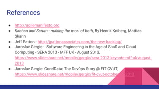 References
● http://agilemanifesto.org
● Kanban and Scrum - making the most of both, By Henrik Kniberg, Mattias
Skarin
● Jeff Patton - http://jpattonassociates.com/the-new-backlog/
● Jaroslav Gergic - Software Engineering in the Age of SaaS and Cloud
Computing - SERA 2013 - MFF UK - August 2013,
https://www.slideshare.net/mobile/jgergic/sera-2013-keynote-mff-uk-august-
2013
● Jaroslav Gergic: GoodData: The DevOps Story @ FIT CVUT,
https://www.slideshare.net/mobile/jgergic/fit-cvut-october-16-2013
 
