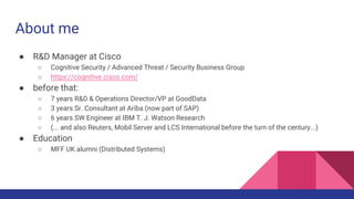 About me
● R&D Manager at Cisco
○ Cognitive Security / Advanced Threat / Security Business Group
○ https://cognitive.cisco.com/
● before that:
○ 7 years R&D & Operations Director/VP at GoodData
○ 3 years Sr. Consultant at Ariba (now part of SAP)
○ 6 years SW Engineer at IBM T. J. Watson Research
○ (... and also Reuters, Mobil Server and LCS International before the turn of the century...)
● Education
○ MFF UK alumni (Distributed Systems)
 