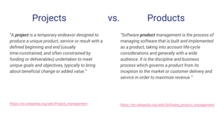 Projects vs. Products
“A project is a temporary endeavor designed to
produce a unique product, service or result with a
defined beginning and end (usually
time-constrained, and often constrained by
funding or deliverables) undertaken to meet
unique goals and objectives, typically to bring
about beneficial change or added value.”
https://en.wikipedia.org/wiki/Project_management
“Software product management is the process of
managing software that is built and implemented
as a product, taking into account life-cycle
considerations and generally with a wide
audience. It is the discipline and business
process which governs a product from its
inception to the market or customer delivery and
service in order to maximize revenue.”
https://en.wikipedia.org/wiki/Software_product_management
 