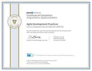 Certificate of Completion
Congratulations, Vijayananda Mohire
Agile Development Practices
Course completed on Nov 26, 2020 at 01:25PM UTC
By continuing to learn, you have expanded your perspective, sharpened your
skills, and made yourself even more in demand.
Head of Content Strategy, Learning
LinkedIn Learning
1000 W Maude Ave
Sunnyvale, CA 94085
Program: PMI® Registered Education Provider | Provider ID: #4101
Certificate No: ASmjjr0iNu24VrRyJjp6fBugidv0
PDUs/ContactHours: 0.25 | Activity #: 4101K8NBW1
The PMI Registered Education Provider logo is a registered mark of the Project Management Institute, Inc.
 