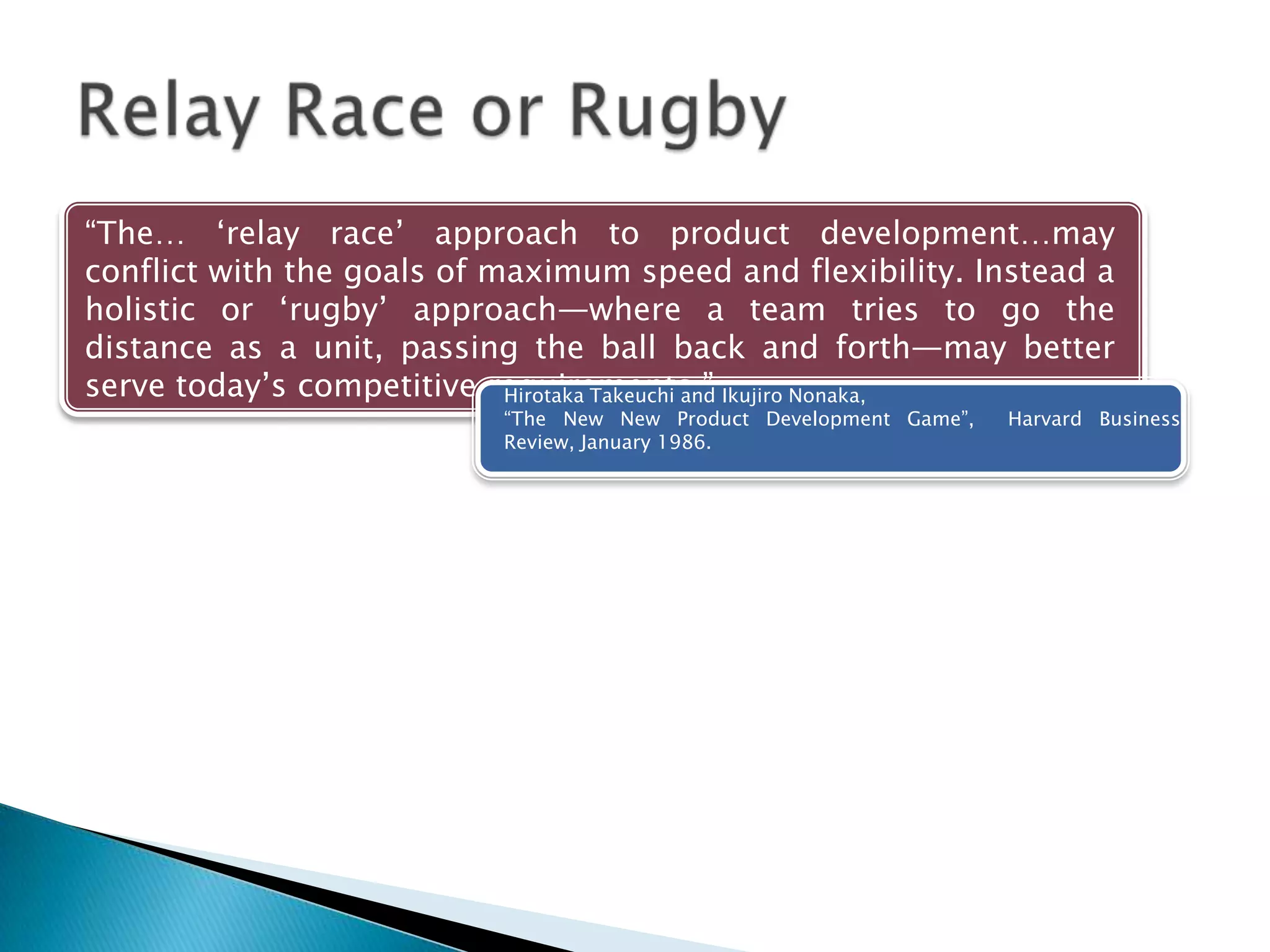 ―The… ‗relay race‘ approach to product development…may
conflict with the goals of maximum speed and flexibility. Instead a
holistic or ‗rugby‘ approach—where a team tries to go the
distance as a unit, passing the ball back and forth—may better
serve today‘s competitive requirements.‖Hirotaka Takeuchi and Ikujiro Nonaka,
―The New New Product Development Game‖, Harvard Business Review,
January 1986.
 