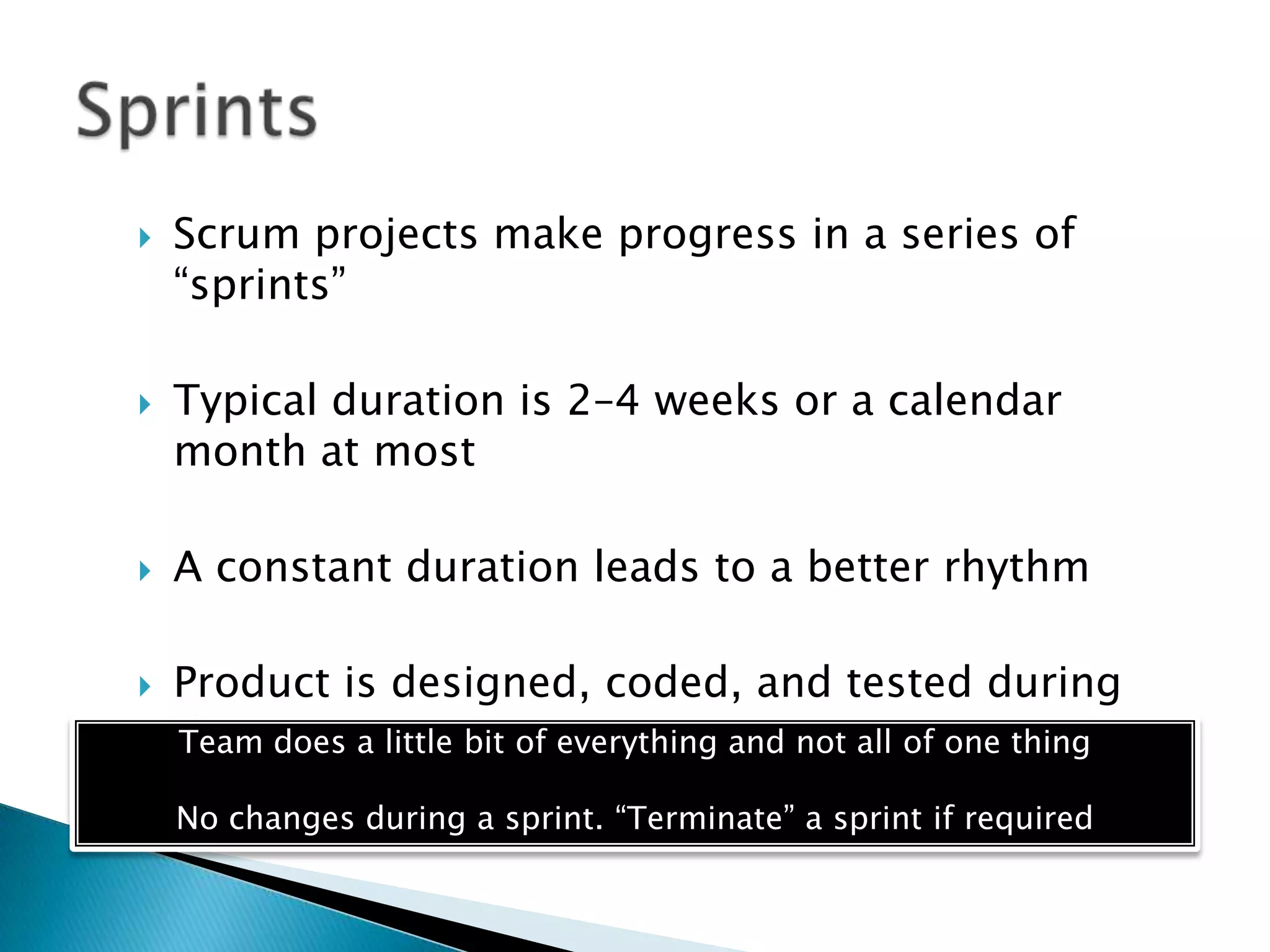 Scrum projects make progress in a series of
―sprints‖
 Typical duration is 2–4 weeks or a calendar
month at most
 A constant duration leads to a better rhythm
 Product is designed, coded, and tested during
the sprintTeam does a little bit of everything and not all of one thing
No changes during a sprint. ―Terminate‖ a sprint if required
 