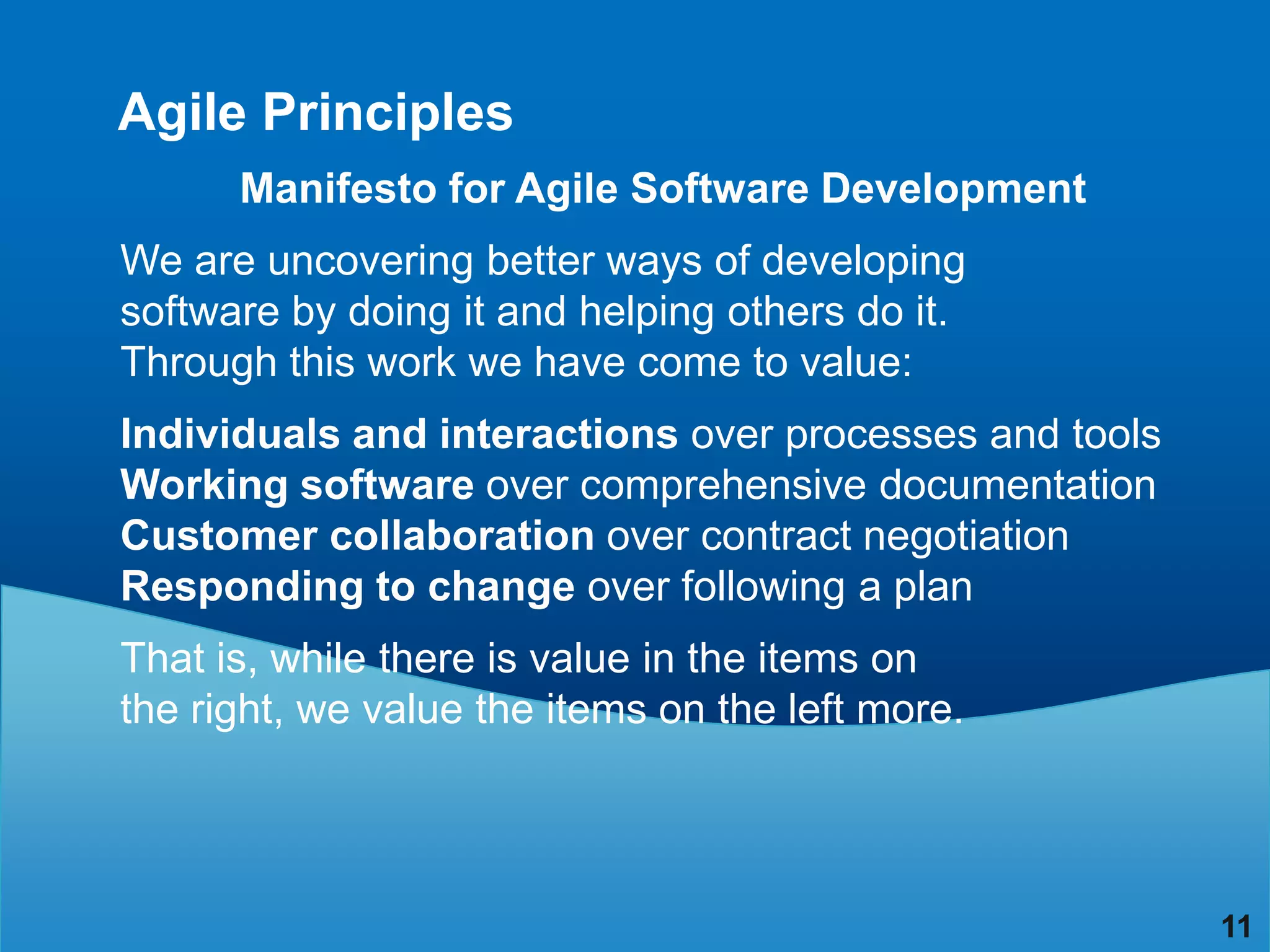 Agile Principles
      Manifesto for Agile Software Development
We are uncovering better ways of developing
software by doing it and helping others do it.
Through this work we have come to value:
Individuals and interactions over processes and tools
Working software over comprehensive documentation
Customer collaboration over contract negotiation
Responding to change over following a plan
That is, while there is value in the items on
the right, we value the items on the left more.




                                                        11
 