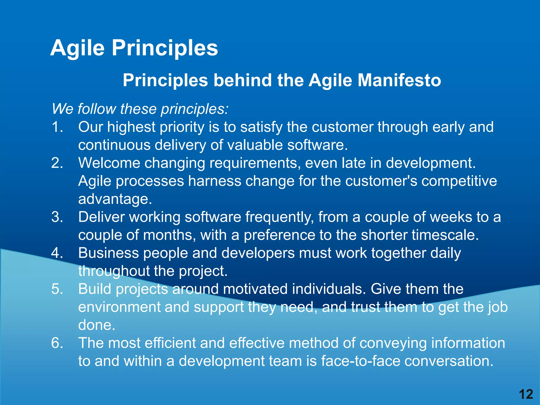 Agile Principles
          Principles behind the Agile Manifesto
We follow these principles:
1. Our highest priority is to satisfy the customer through early and
   continuous delivery of valuable software.
2. Welcome changing requirements, even late in development.
   Agile processes harness change for the customer's competitive
   advantage.
3. Deliver working software frequently, from a couple of weeks to a
   couple of months, with a preference to the shorter timescale.
4. Business people and developers must work together daily
   throughout the project.
5. Build projects around motivated individuals. Give them the
   environment and support they need, and trust them to get the job
   done.
6. The most efficient and effective method of conveying information
   to and within a development team is face-to-face conversation.

                                                                       12
 