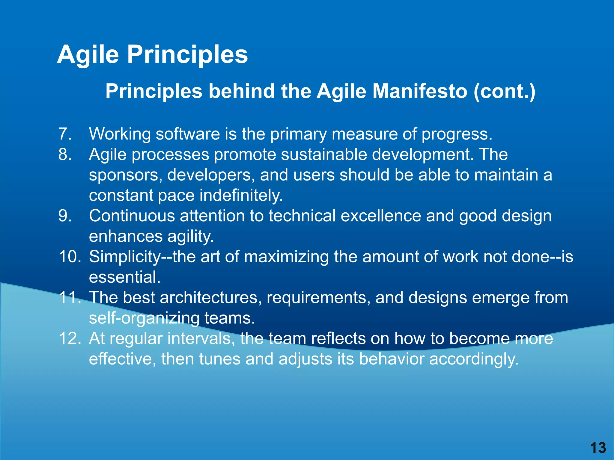 Agile Principles
      Principles behind the Agile Manifesto (cont.)

7. Working software is the primary measure of progress.
8. Agile processes promote sustainable development. The
    sponsors, developers, and users should be able to maintain a
    constant pace indefinitely.
9. Continuous attention to technical excellence and good design
    enhances agility.
10. Simplicity--the art of maximizing the amount of work not done--is
    essential.
11. The best architectures, requirements, and designs emerge from
    self-organizing teams.
12. At regular intervals, the team reflects on how to become more
    effective, then tunes and adjusts its behavior accordingly.




                                                                        13
 