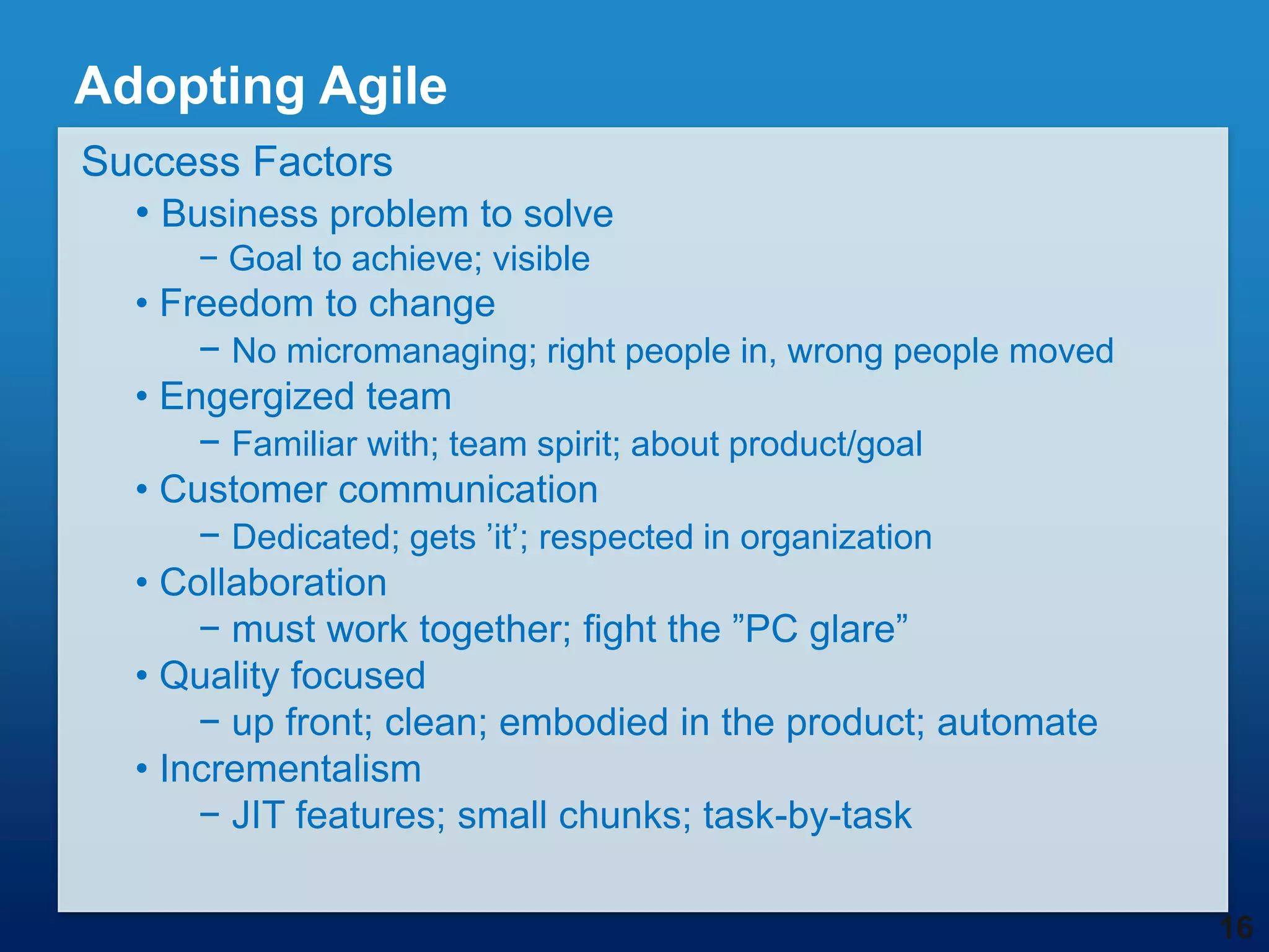 Adopting Agile
Success Factors
  • Business problem to solve
      − Goal to achieve; visible
  • Freedom to change
      − No micromanaging; right people in, wrong people moved
  • Engergized team
      − Familiar with; team spirit; about product/goal
  • Customer communication
      − Dedicated; gets ‟it‟; respected in organization
  • Collaboration
      − must work together; fight the ”PC glare”
  • Quality focused
      − up front; clean; embodied in the product; automate
  • Incrementalism
      − JIT features; small chunks; task-by-task

                                                                16
 