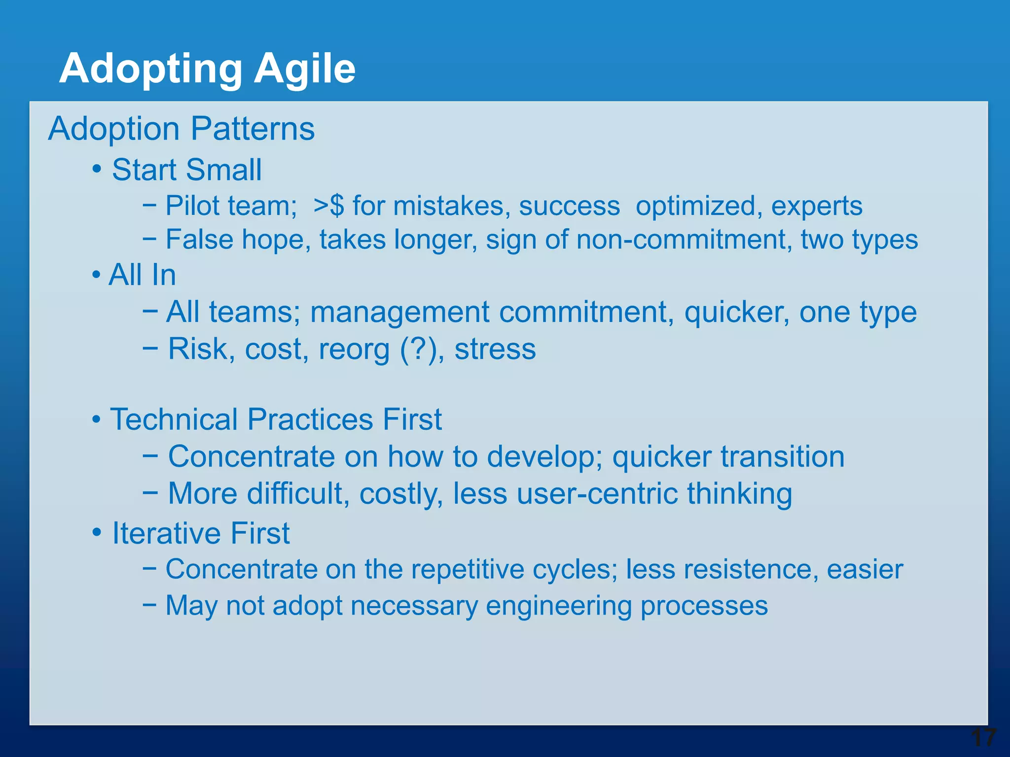 Adopting Agile
Adoption Patterns
  • Start Small
     − Pilot team; >$ for mistakes, success optimized, experts
     − False hope, takes longer, sign of non-commitment, two types
  • All In
       − All teams; management commitment, quicker, one type
       − Risk, cost, reorg (?), stress

  • Technical Practices First
       − Concentrate on how to develop; quicker transition
       − More difficult, costly, less user-centric thinking
  • Iterative First
     − Concentrate on the repetitive cycles; less resistence, easier
     − May not adopt necessary engineering processes



                                                                       17
 