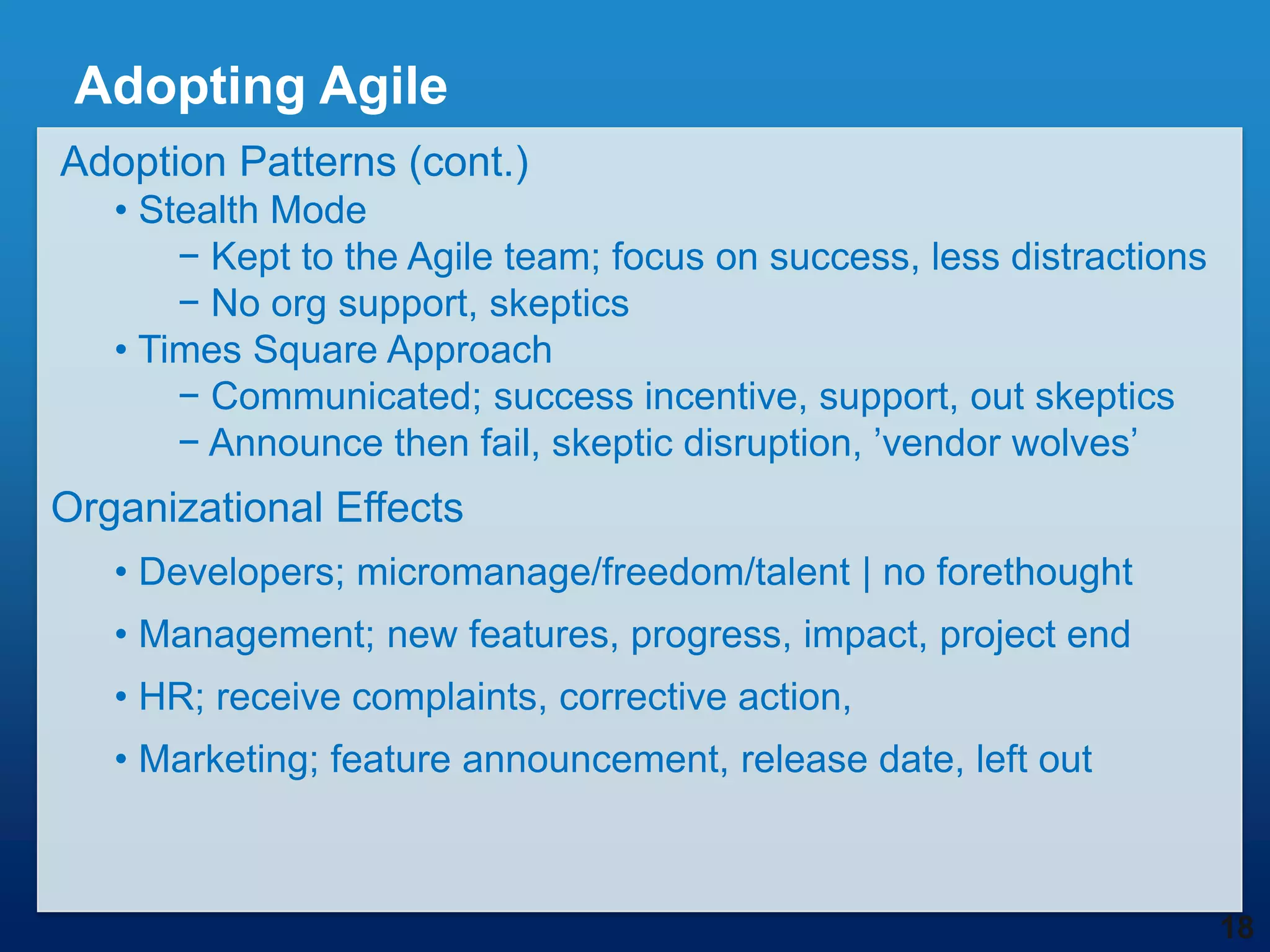 Adopting Agile
Adoption Patterns (cont.)
   • Stealth Mode
       − Kept to the Agile team; focus on success, less distractions
       − No org support, skeptics
   • Times Square Approach
       − Communicated; success incentive, support, out skeptics
       − Announce then fail, skeptic disruption, ‟vendor wolves‟
Organizational Effects
   • Developers; micromanage/freedom/talent | no forethought
   • Management; new features, progress, impact, project end
   • HR; receive complaints, corrective action,
   • Marketing; feature announcement, release date, left out



                                                                       18
 