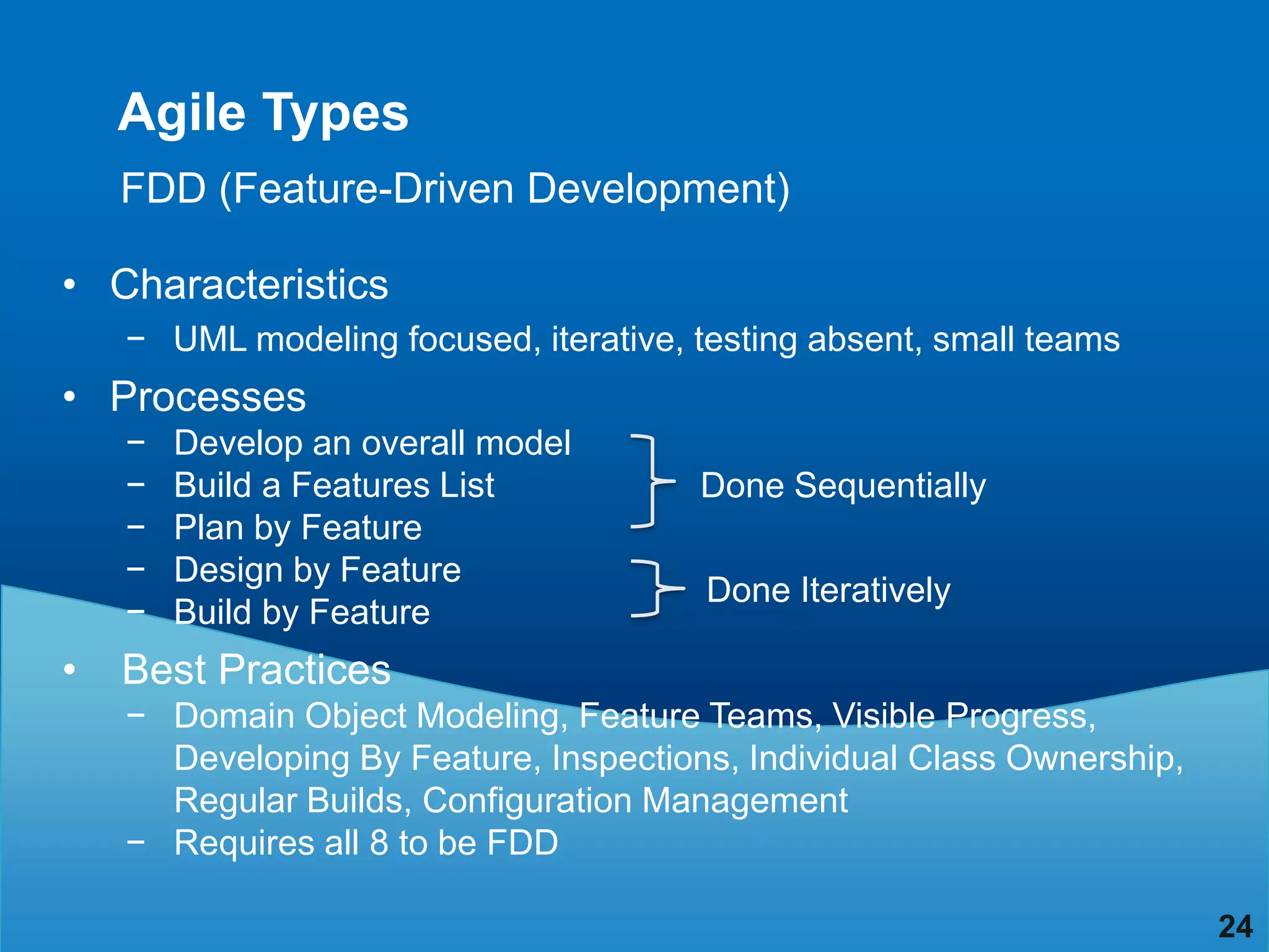 Agile Types
    FDD (Feature-Driven Development)

• Characteristics
    − UML modeling focused, iterative, testing absent, small teams
• Processes
    −   Develop an overall model
    −   Build a Features List          Done Sequentially
    −   Plan by Feature
    −   Design by Feature
                                        Done Iteratively
    −   Build by Feature
•   Best Practices
    − Domain Object Modeling, Feature Teams, Visible Progress,
      Developing By Feature, Inspections, Individual Class Ownership,
      Regular Builds, Configuration Management
    − Requires all 8 to be FDD

                                                                        24
 
