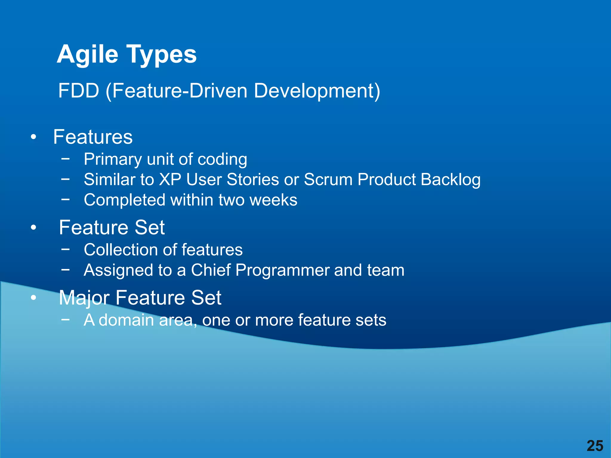 Agile Types
    FDD (Feature-Driven Development)

• Features
    − Primary unit of coding
    − Similar to XP User Stories or Scrum Product Backlog
    − Completed within two weeks
•   Feature Set
    − Collection of features
    − Assigned to a Chief Programmer and team
•   Major Feature Set
    − A domain area, one or more feature sets




                                                            25
 