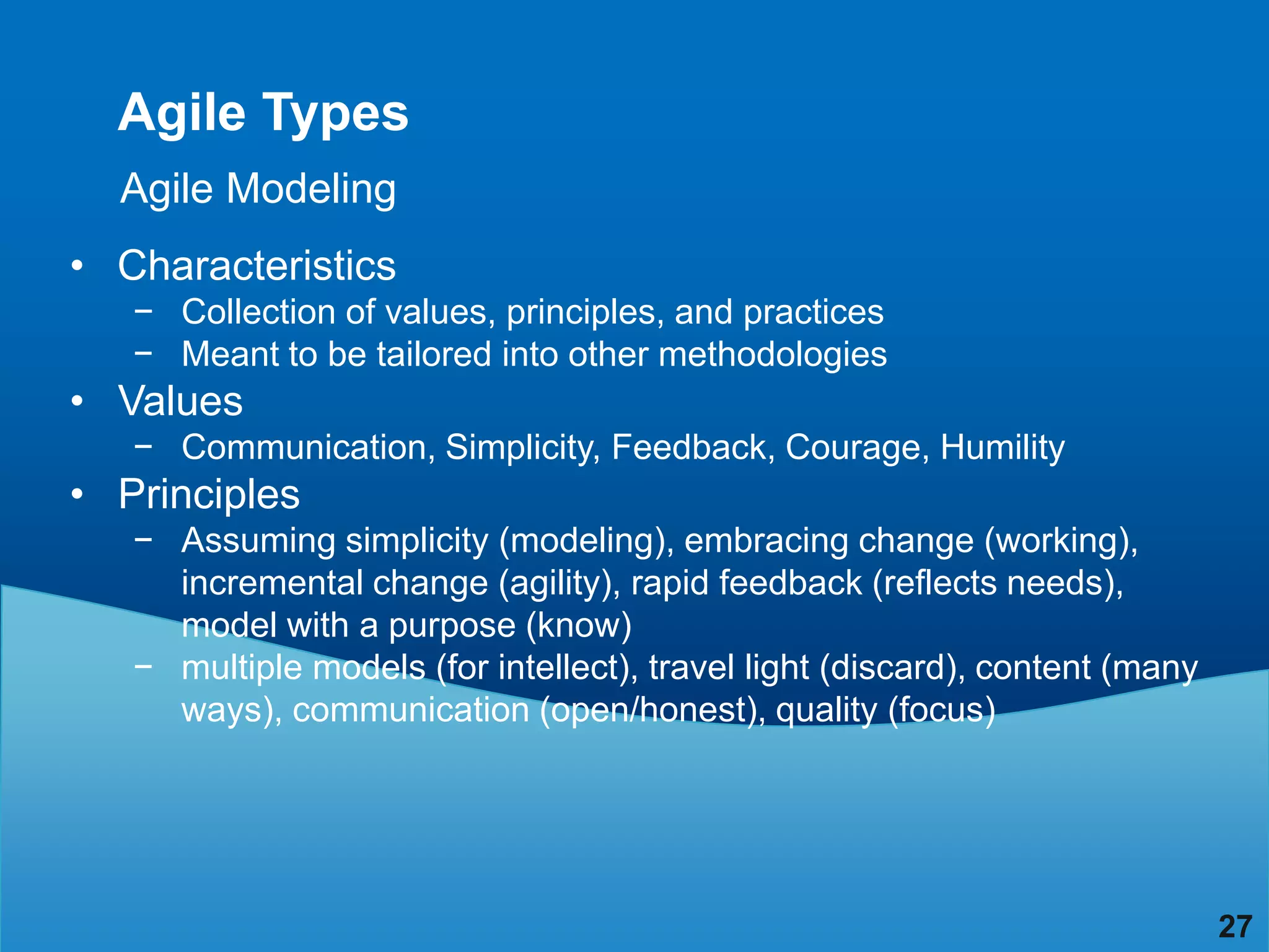 Agile Types
  Agile Modeling
• Characteristics
   − Collection of values, principles, and practices
   − Meant to be tailored into other methodologies
• Values
   − Communication, Simplicity, Feedback, Courage, Humility
• Principles
   − Assuming simplicity (modeling), embracing change (working),
     incremental change (agility), rapid feedback (reflects needs),
     model with a purpose (know)
   − multiple models (for intellect), travel light (discard), content (many
     ways), communication (open/honest), quality (focus)




                                                                              27
 