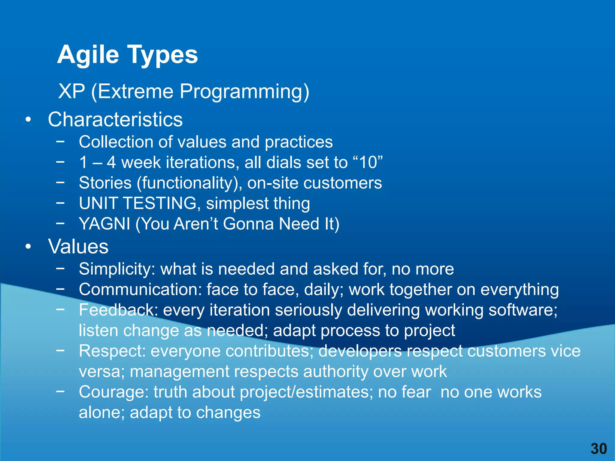 Agile Types
   XP (Extreme Programming)
• Characteristics
  −   Collection of values and practices
  −   1 – 4 week iterations, all dials set to “10”
  −   Stories (functionality), on-site customers
  −   UNIT TESTING, simplest thing
  −   YAGNI (You Aren‟t Gonna Need It)
• Values
  − Simplicity: what is needed and asked for, no more
  − Communication: face to face, daily; work together on everything
  − Feedback: every iteration seriously delivering working software;
    listen change as needed; adapt process to project
  − Respect: everyone contributes; developers respect customers vice
    versa; management respects authority over work
  − Courage: truth about project/estimates; no fear no one works
    alone; adapt to changes

                                                                       30
 