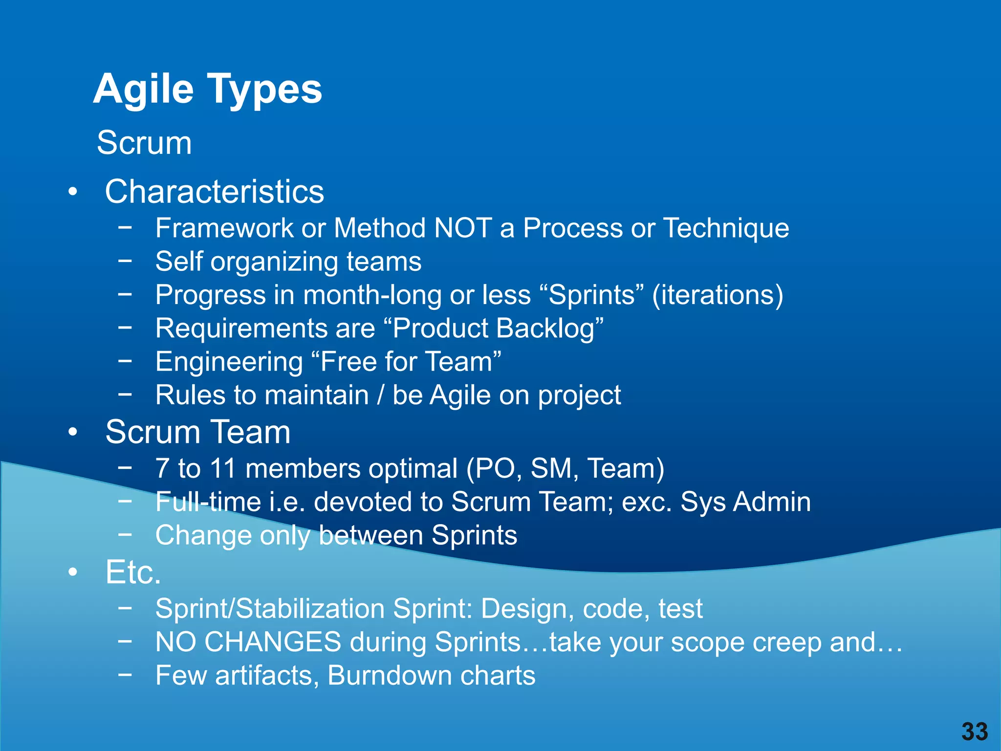 Agile Types
  Scrum
• Characteristics
   −   Framework or Method NOT a Process or Technique
   −   Self organizing teams
   −   Progress in month-long or less “Sprints” (iterations)
   −   Requirements are “Product Backlog”
   −   Engineering “Free for Team”
   −   Rules to maintain / be Agile on project
• Scrum Team
   − 7 to 11 members optimal (PO, SM, Team)
   − Full-time i.e. devoted to Scrum Team; exc. Sys Admin
   − Change only between Sprints
• Etc.
   − Sprint/Stabilization Sprint: Design, code, test
   − NO CHANGES during Sprints…take your scope creep and…
   − Few artifacts, Burndown charts
                                                               33
 