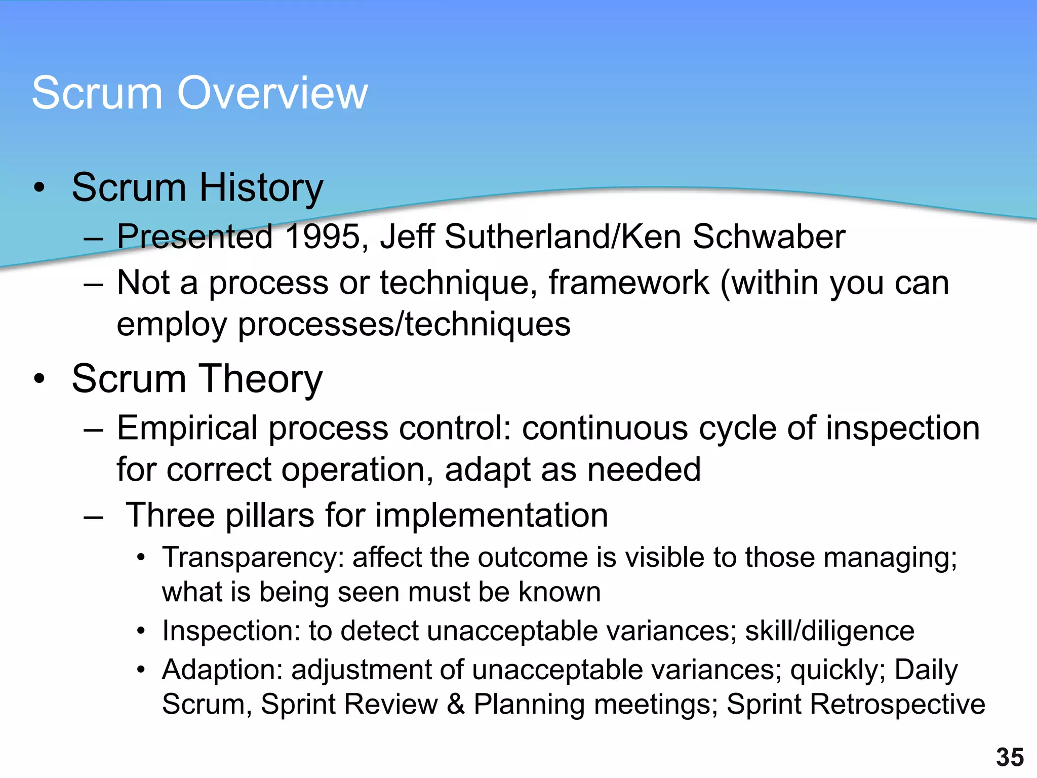 Scrum Overview

• Scrum History
  – Presented 1995, Jeff Sutherland/Ken Schwaber
  – Not a process or technique, framework (within you can
    employ processes/techniques
• Scrum Theory
  – Empirical process control: continuous cycle of inspection
    for correct operation, adapt as needed
  – Three pillars for implementation
     • Transparency: affect the outcome is visible to those managing;
       what is being seen must be known
     • Inspection: to detect unacceptable variances; skill/diligence
     • Adaption: adjustment of unacceptable variances; quickly; Daily
       Scrum, Sprint Review & Planning meetings; Sprint Retrospective
                                                                        35
 