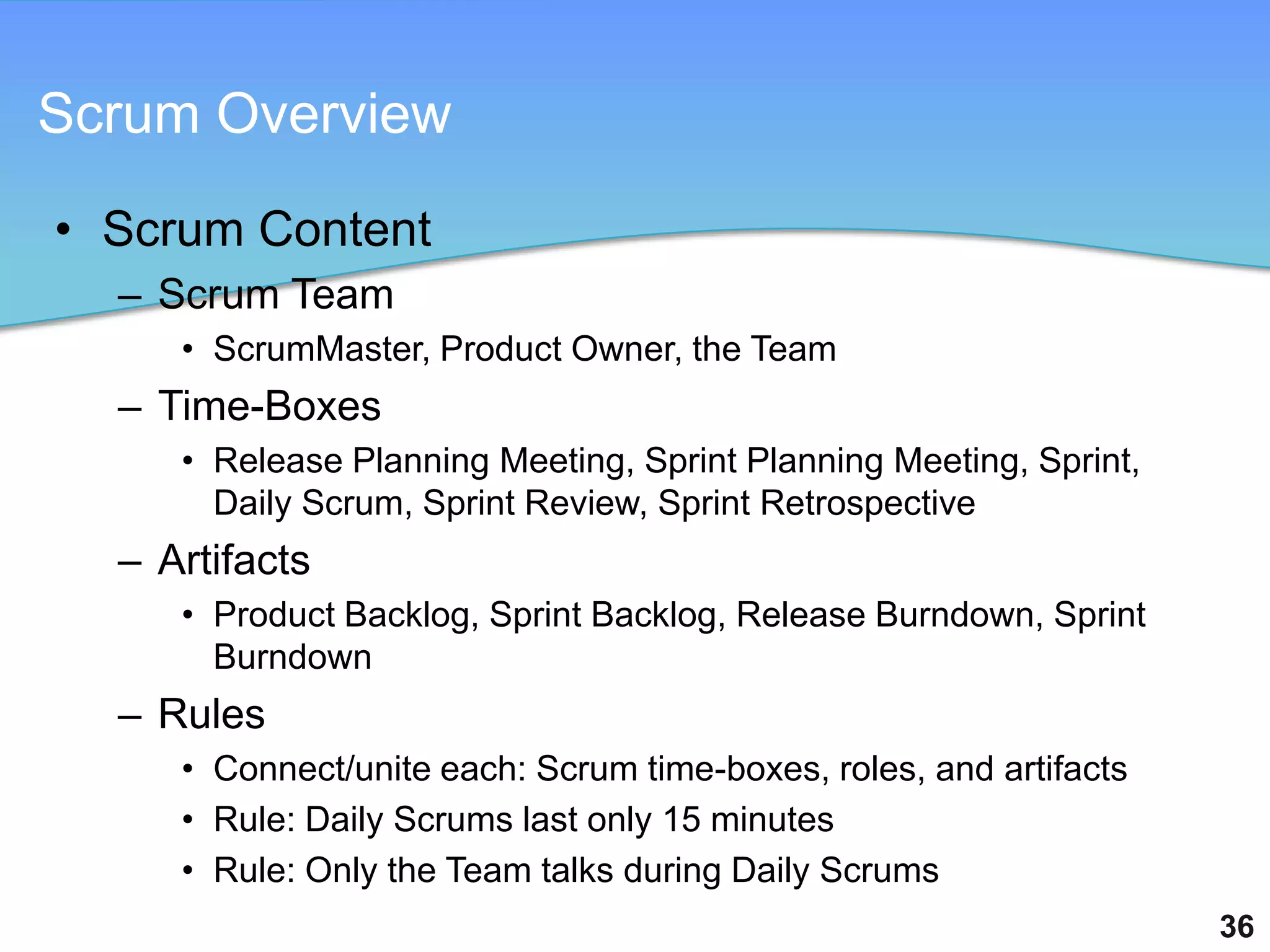 Scrum Overview

• Scrum Content
  – Scrum Team
     • ScrumMaster, Product Owner, the Team
  – Time-Boxes
     • Release Planning Meeting, Sprint Planning Meeting, Sprint,
       Daily Scrum, Sprint Review, Sprint Retrospective
  – Artifacts
     • Product Backlog, Sprint Backlog, Release Burndown, Sprint
       Burndown
  – Rules
     • Connect/unite each: Scrum time-boxes, roles, and artifacts
     • Rule: Daily Scrums last only 15 minutes
     • Rule: Only the Team talks during Daily Scrums
                                                                    36
 