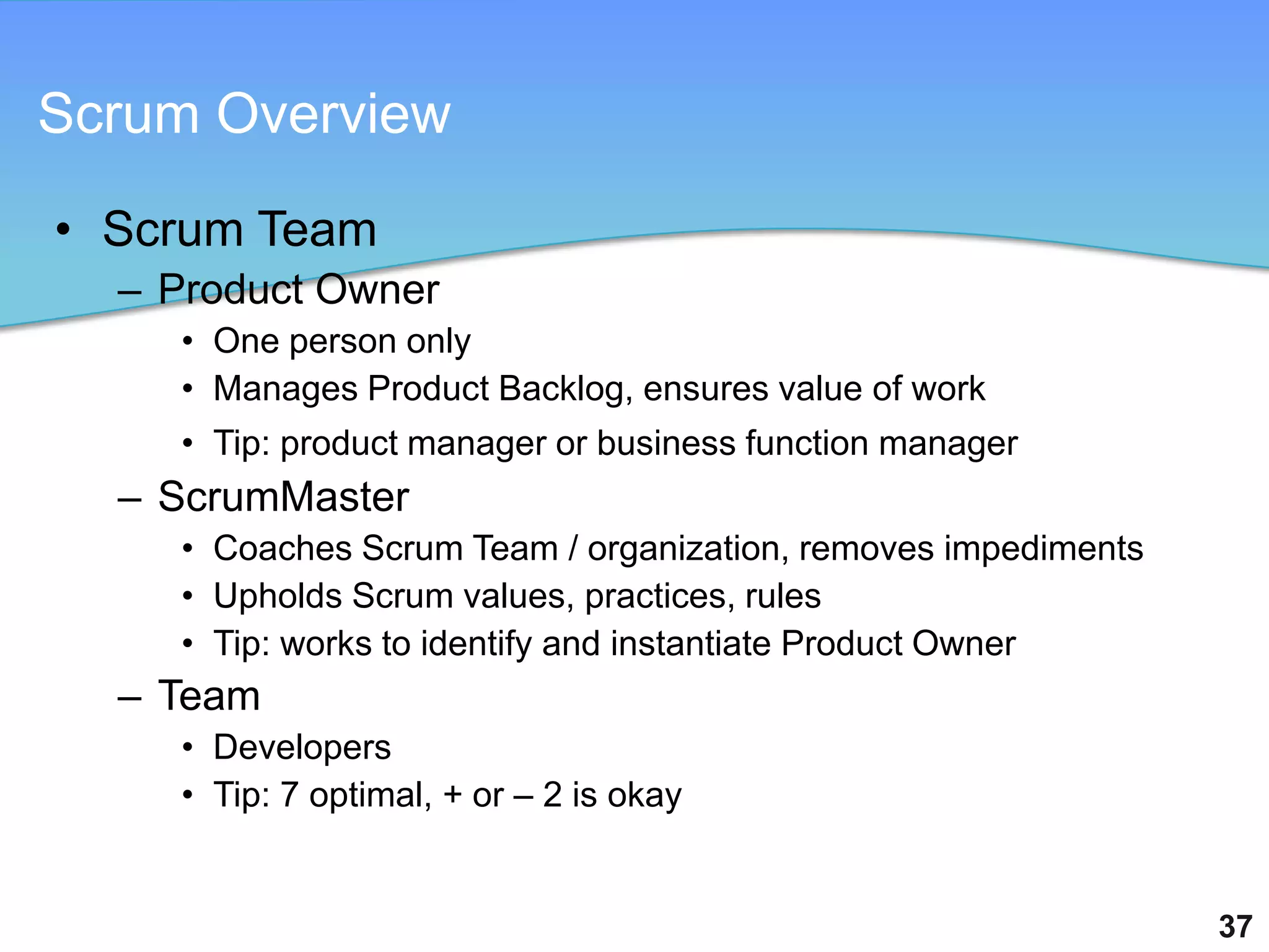 Scrum Overview

• Scrum Team
  – Product Owner
    • One person only
    • Manages Product Backlog, ensures value of work
    • Tip: product manager or business function manager
  – ScrumMaster
    • Coaches Scrum Team / organization, removes impediments
    • Upholds Scrum values, practices, rules
    • Tip: works to identify and instantiate Product Owner
  – Team
    • Developers
    • Tip: 7 optimal, + or – 2 is okay


                                                               37
 