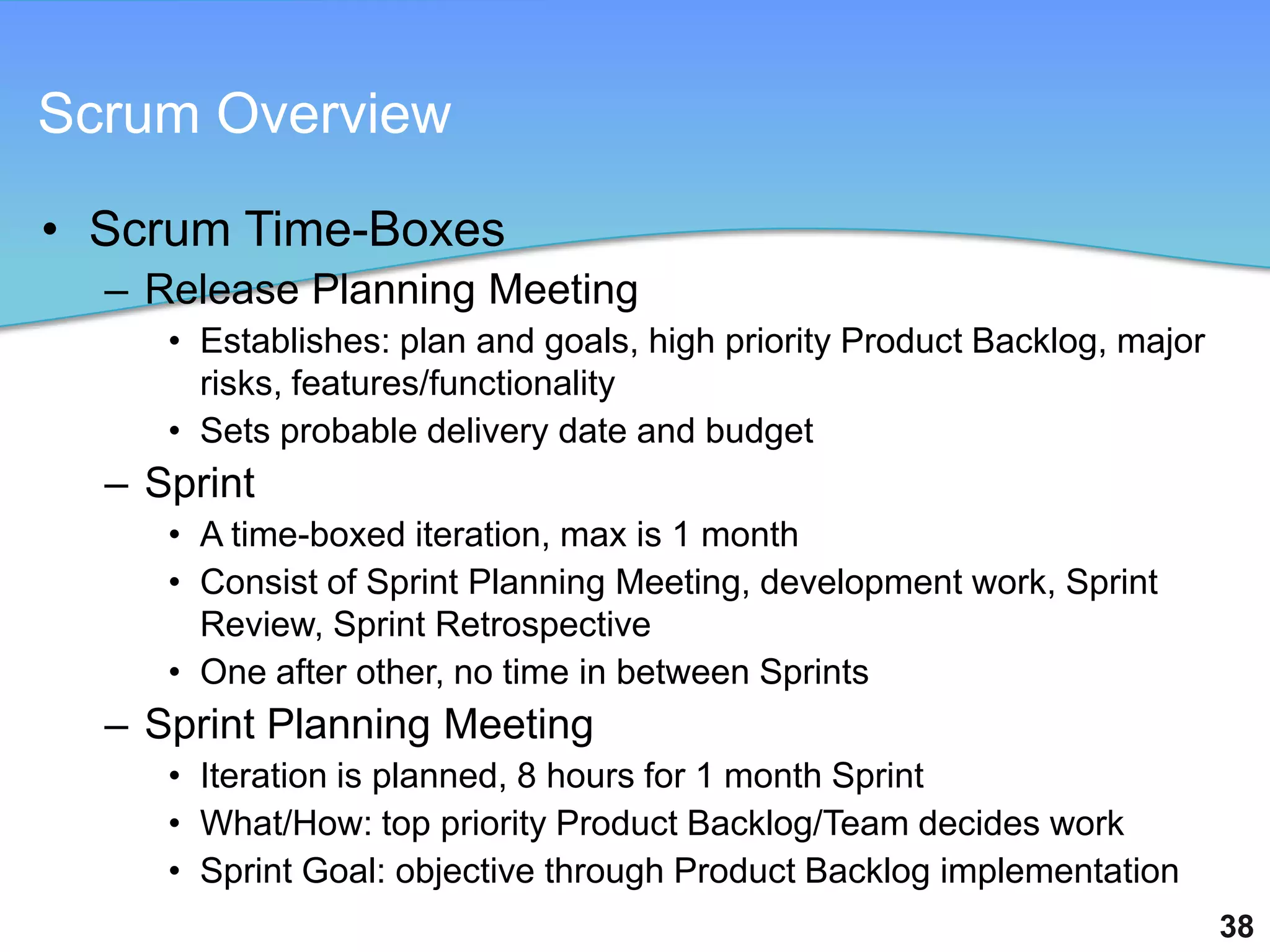 Scrum Overview

• Scrum Time-Boxes
  – Release Planning Meeting
     • Establishes: plan and goals, high priority Product Backlog, major
       risks, features/functionality
     • Sets probable delivery date and budget
  – Sprint
     • A time-boxed iteration, max is 1 month
     • Consist of Sprint Planning Meeting, development work, Sprint
       Review, Sprint Retrospective
     • One after other, no time in between Sprints
  – Sprint Planning Meeting
     • Iteration is planned, 8 hours for 1 month Sprint
     • What/How: top priority Product Backlog/Team decides work
     • Sprint Goal: objective through Product Backlog implementation
                                                                           38
 