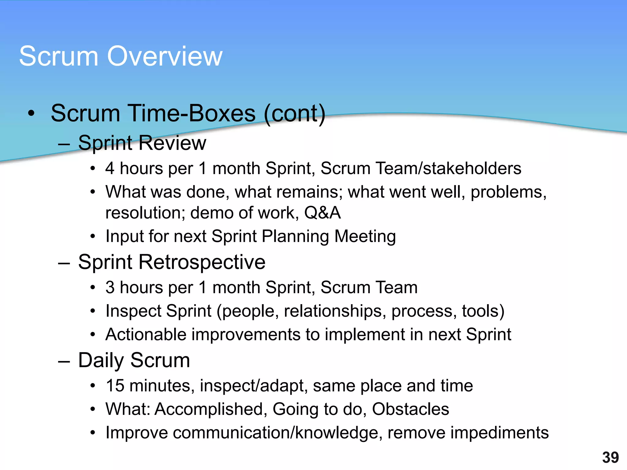 Scrum Overview

• Scrum Time-Boxes (cont)
  – Sprint Review
     • 4 hours per 1 month Sprint, Scrum Team/stakeholders
     • What was done, what remains; what went well, problems,
       resolution; demo of work, Q&A
     • Input for next Sprint Planning Meeting
  – Sprint Retrospective
     • 3 hours per 1 month Sprint, Scrum Team
     • Inspect Sprint (people, relationships, process, tools)
     • Actionable improvements to implement in next Sprint
  – Daily Scrum
     • 15 minutes, inspect/adapt, same place and time
     • What: Accomplished, Going to do, Obstacles
     • Improve communication/knowledge, remove impediments
                                                                39
 