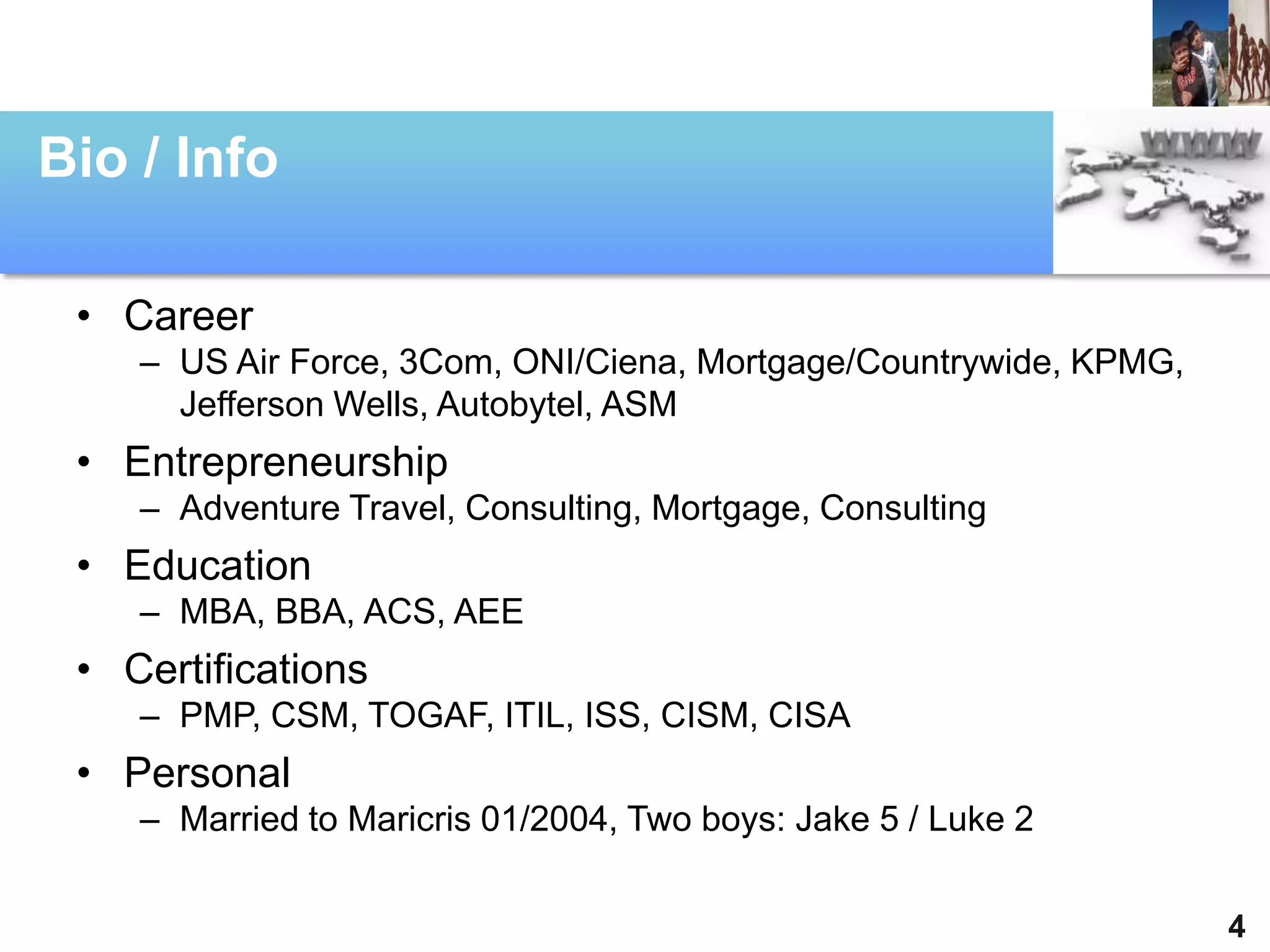 Bio / Info

 • Career
    – US Air Force, 3Com, ONI/Ciena, Mortgage/Countrywide, KPMG,
      Jefferson Wells, Autobytel, ASM
 • Entrepreneurship
    – Adventure Travel, Consulting, Mortgage, Consulting
 • Education
    – MBA, BBA, ACS, AEE
 • Certifications
    – PMP, CSM, TOGAF, ITIL, ISS, CISM, CISA
 • Personal
    – Married to Maricris 01/2004, Two boys: Jake 5 / Luke 2


                                                                   4
 