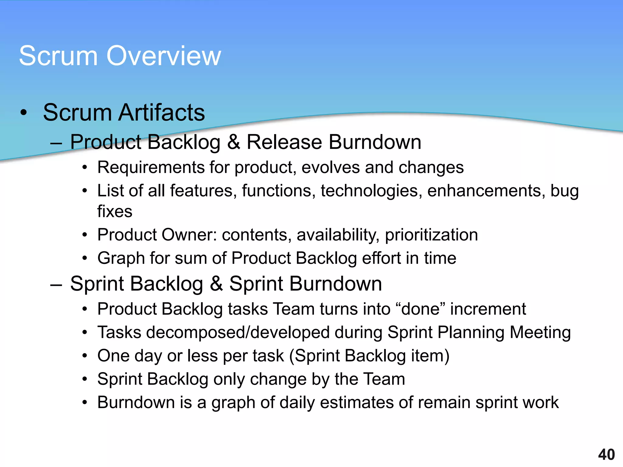 Scrum Overview

• Scrum Artifacts
  – Product Backlog & Release Burndown
     • Requirements for product, evolves and changes
     • List of all features, functions, technologies, enhancements, bug
       fixes
     • Product Owner: contents, availability, prioritization
     • Graph for sum of Product Backlog effort in time
  – Sprint Backlog & Sprint Burndown
     •   Product Backlog tasks Team turns into “done” increment
     •   Tasks decomposed/developed during Sprint Planning Meeting
     •   One day or less per task (Sprint Backlog item)
     •   Sprint Backlog only change by the Team
     •   Burndown is a graph of daily estimates of remain sprint work

                                                                          40
 