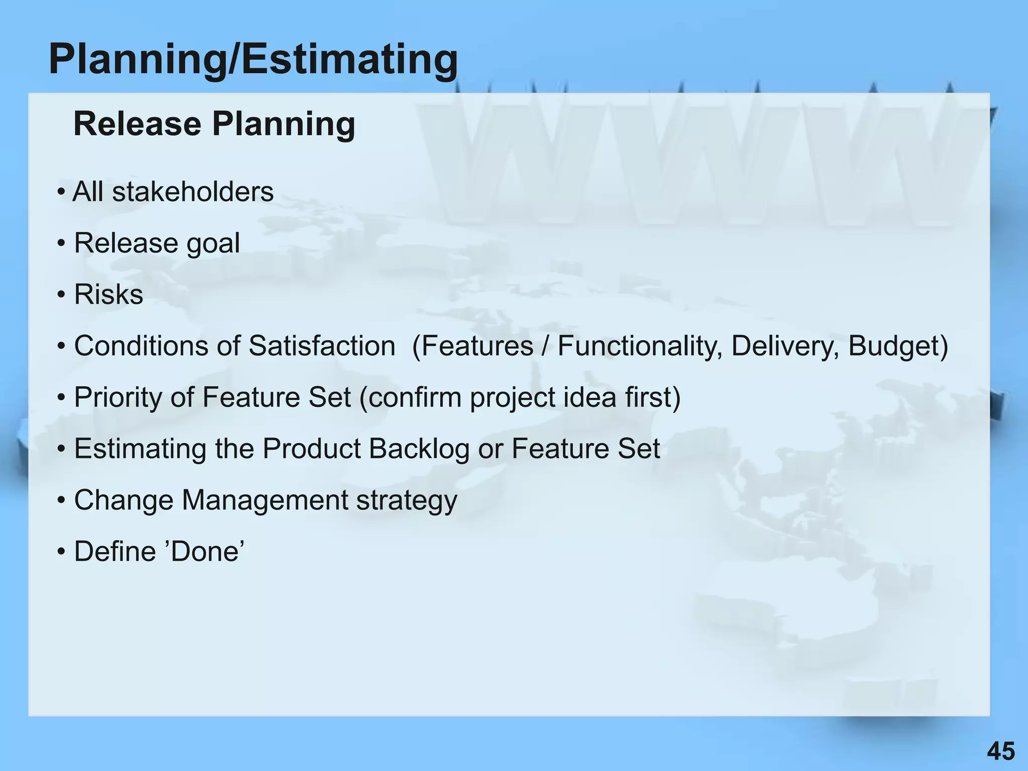 Planning/Estimating
 Release Planning
• All stakeholders
• Release goal
• Risks
• Conditions of Satisfaction (Features / Functionality, Delivery, Budget)
• Priority of Feature Set (confirm project idea first)
• Estimating the Product Backlog or Feature Set
• Change Management strategy
• Define ‟Done‟




                                                                            45
 