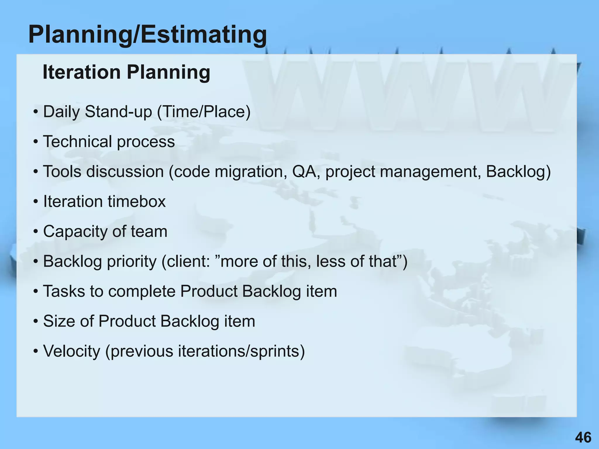 Planning/Estimating
 Iteration Planning
• Daily Stand-up (Time/Place)
• Technical process
• Tools discussion (code migration, QA, project management, Backlog)
• Iteration timebox
• Capacity of team
• Backlog priority (client: ”more of this, less of that”)
• Tasks to complete Product Backlog item
• Size of Product Backlog item
• Velocity (previous iterations/sprints)




                                                                       46
 