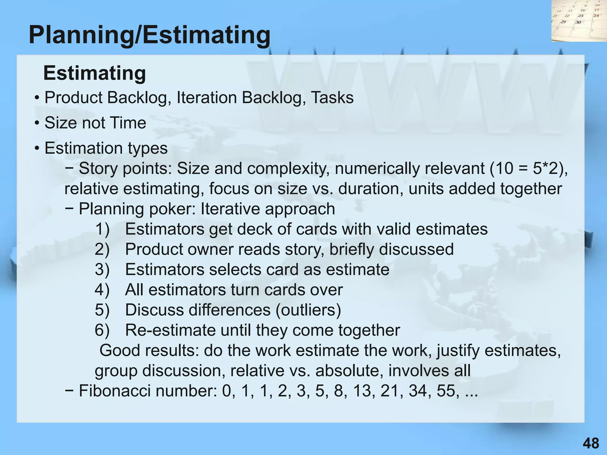 Planning/Estimating
 Estimating
• Product Backlog, Iteration Backlog, Tasks
• Size not Time
• Estimation types
     − Story points: Size and complexity, numerically relevant (10 = 5*2),
     relative estimating, focus on size vs. duration, units added together
     − Planning poker: Iterative approach
         1) Estimators get deck of cards with valid estimates
         2) Product owner reads story, briefly discussed
         3) Estimators selects card as estimate
         4) All estimators turn cards over
         5) Discuss differences (outliers)
         6) Re-estimate until they come together
           Good results: do the work estimate the work, justify estimates,
         group discussion, relative vs. absolute, involves all
     − Fibonacci number: 0, 1, 1, 2, 3, 5, 8, 13, 21, 34, 55, ...


                                                                             48
 