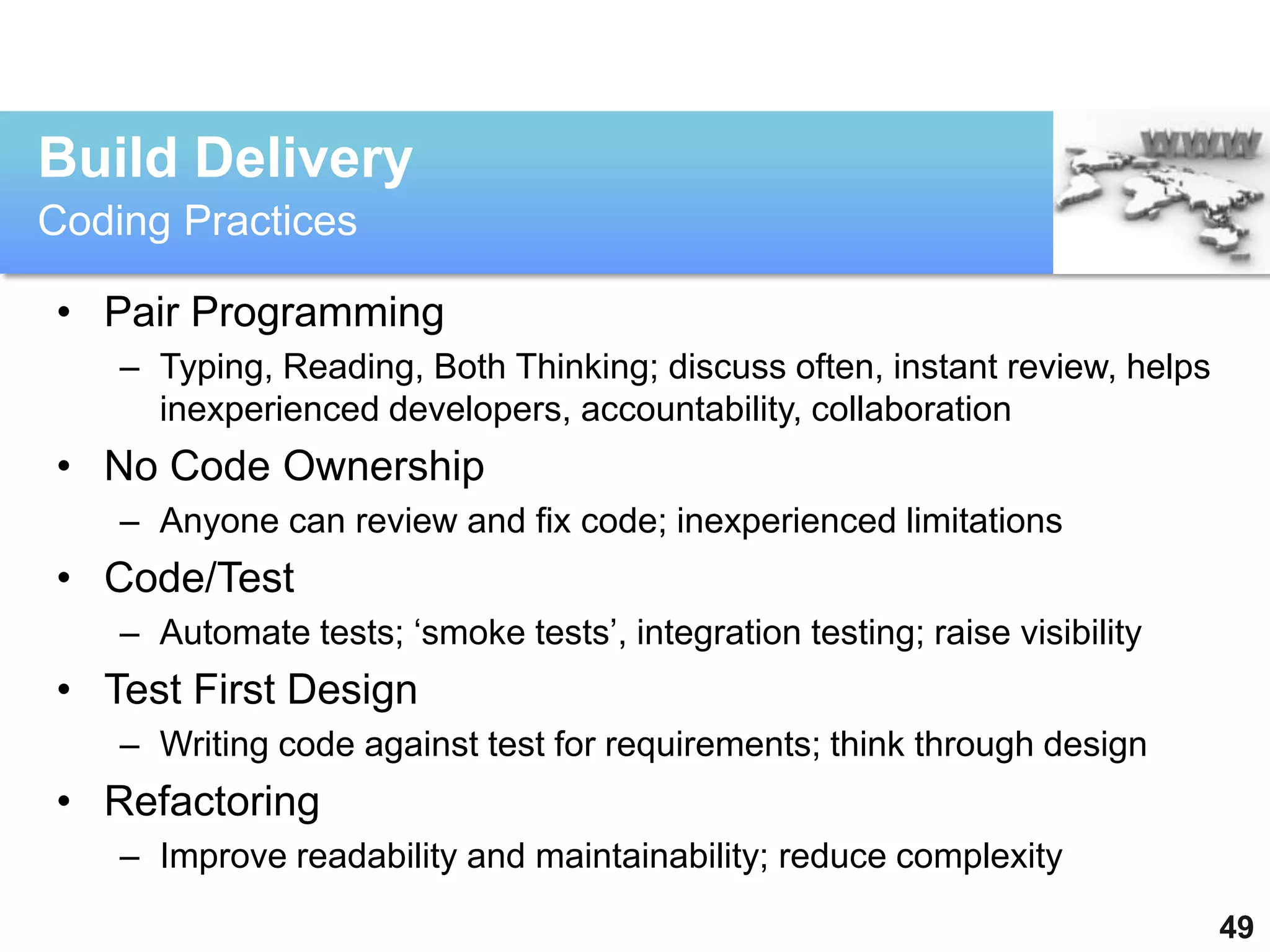 Build Delivery
Coding Practices

• Pair Programming
    – Typing, Reading, Both Thinking; discuss often, instant review, helps
      inexperienced developers, accountability, collaboration
• No Code Ownership
    – Anyone can review and fix code; inexperienced limitations
• Code/Test
    – Automate tests; „smoke tests‟, integration testing; raise visibility
• Test First Design
    – Writing code against test for requirements; think through design
• Refactoring
    – Improve readability and maintainability; reduce complexity
                                                                             49
 