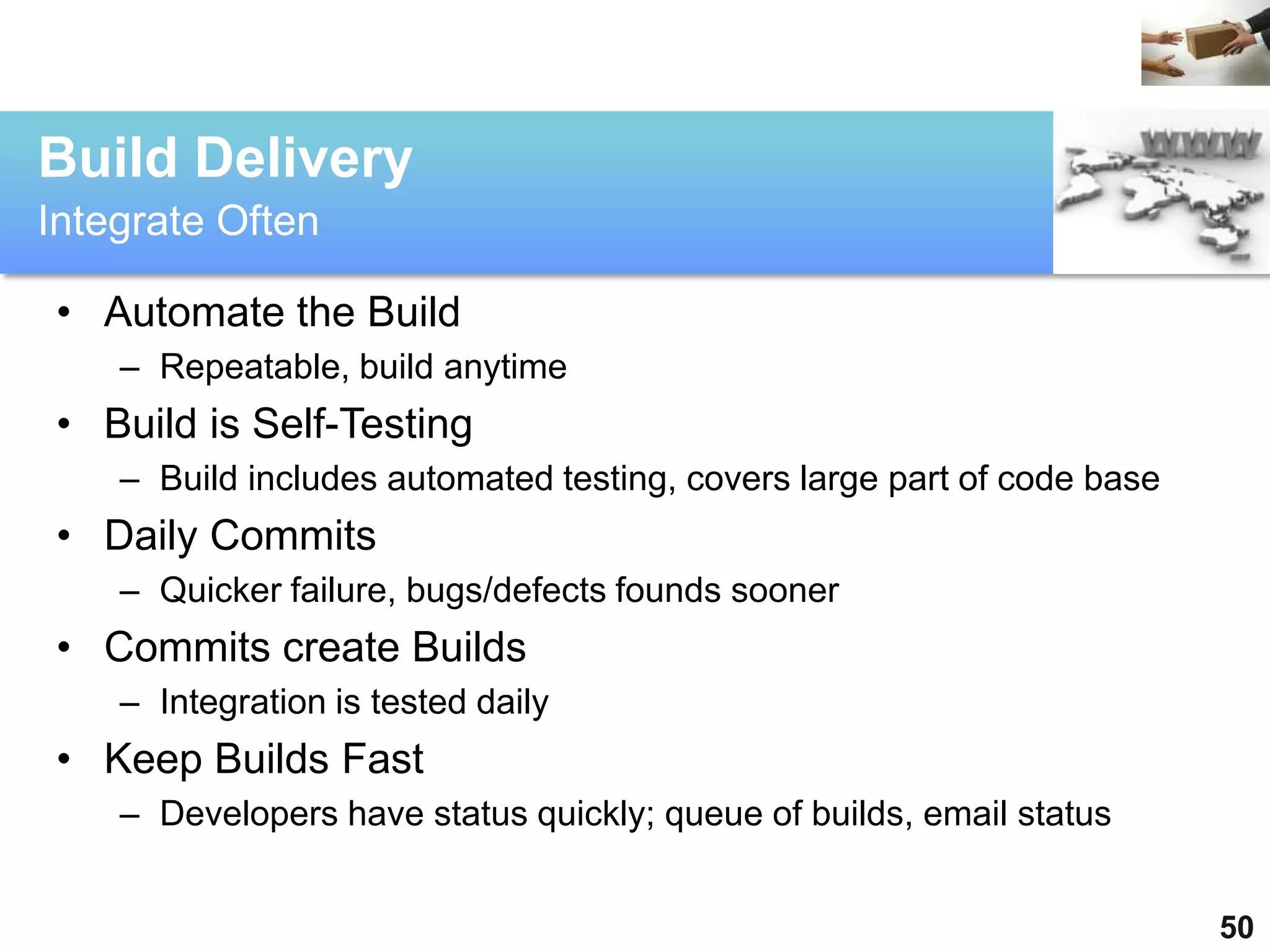 Build Delivery
Integrate Often

 • Automate the Build
    – Repeatable, build anytime
 • Build is Self-Testing
    – Build includes automated testing, covers large part of code base
 • Daily Commits
    – Quicker failure, bugs/defects founds sooner
 • Commits create Builds
    – Integration is tested daily
 • Keep Builds Fast
    – Developers have status quickly; queue of builds, email status


                                                                         50
 