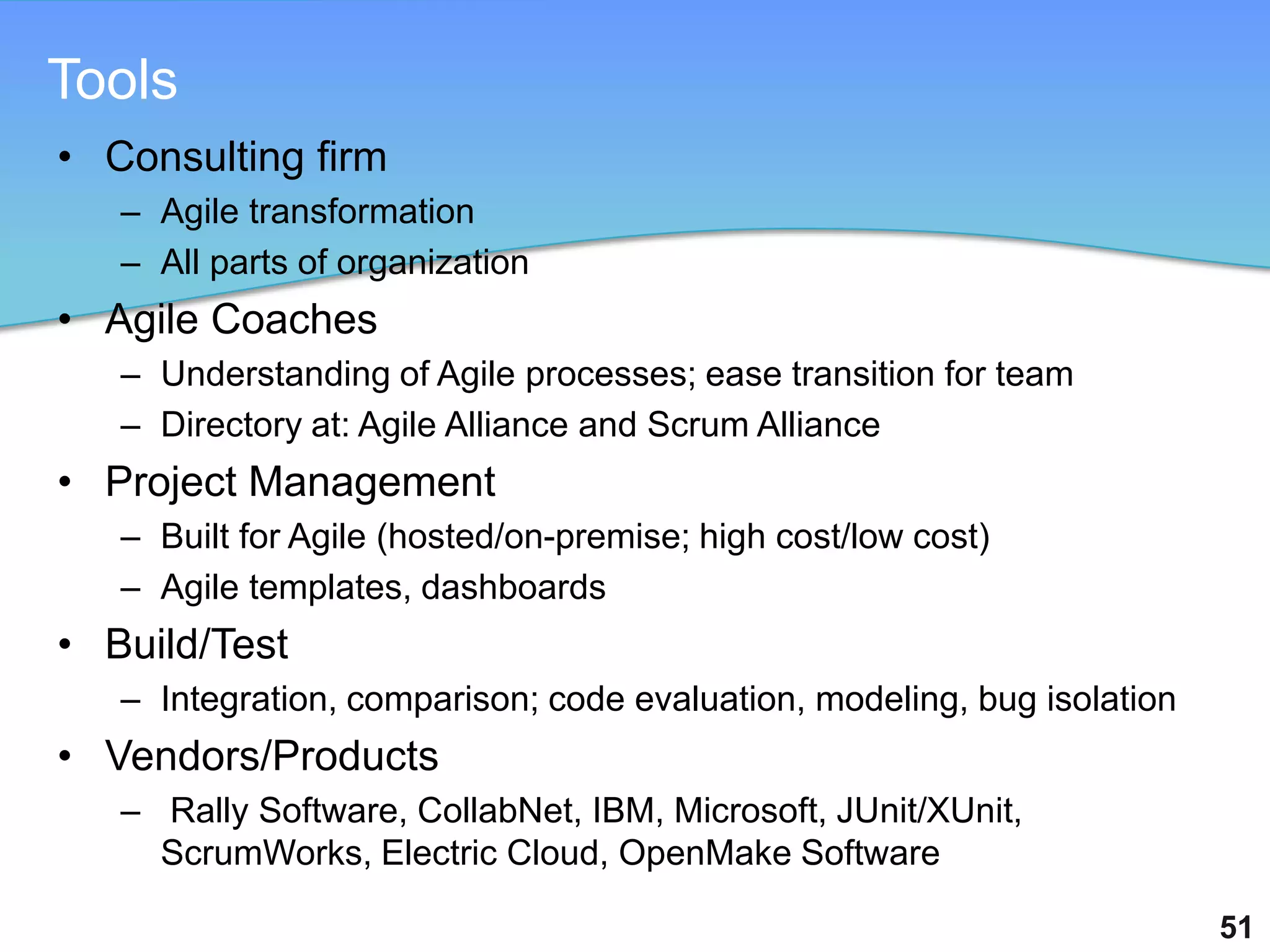 Tools
• Consulting firm
   – Agile transformation
   – All parts of organization
• Agile Coaches
   – Understanding of Agile processes; ease transition for team
   – Directory at: Agile Alliance and Scrum Alliance
• Project Management
   – Built for Agile (hosted/on-premise; high cost/low cost)
   – Agile templates, dashboards
• Build/Test
   – Integration, comparison; code evaluation, modeling, bug isolation
• Vendors/Products
   – Rally Software, CollabNet, IBM, Microsoft, JUnit/XUnit,
     ScrumWorks, Electric Cloud, OpenMake Software

                                                                         51
 