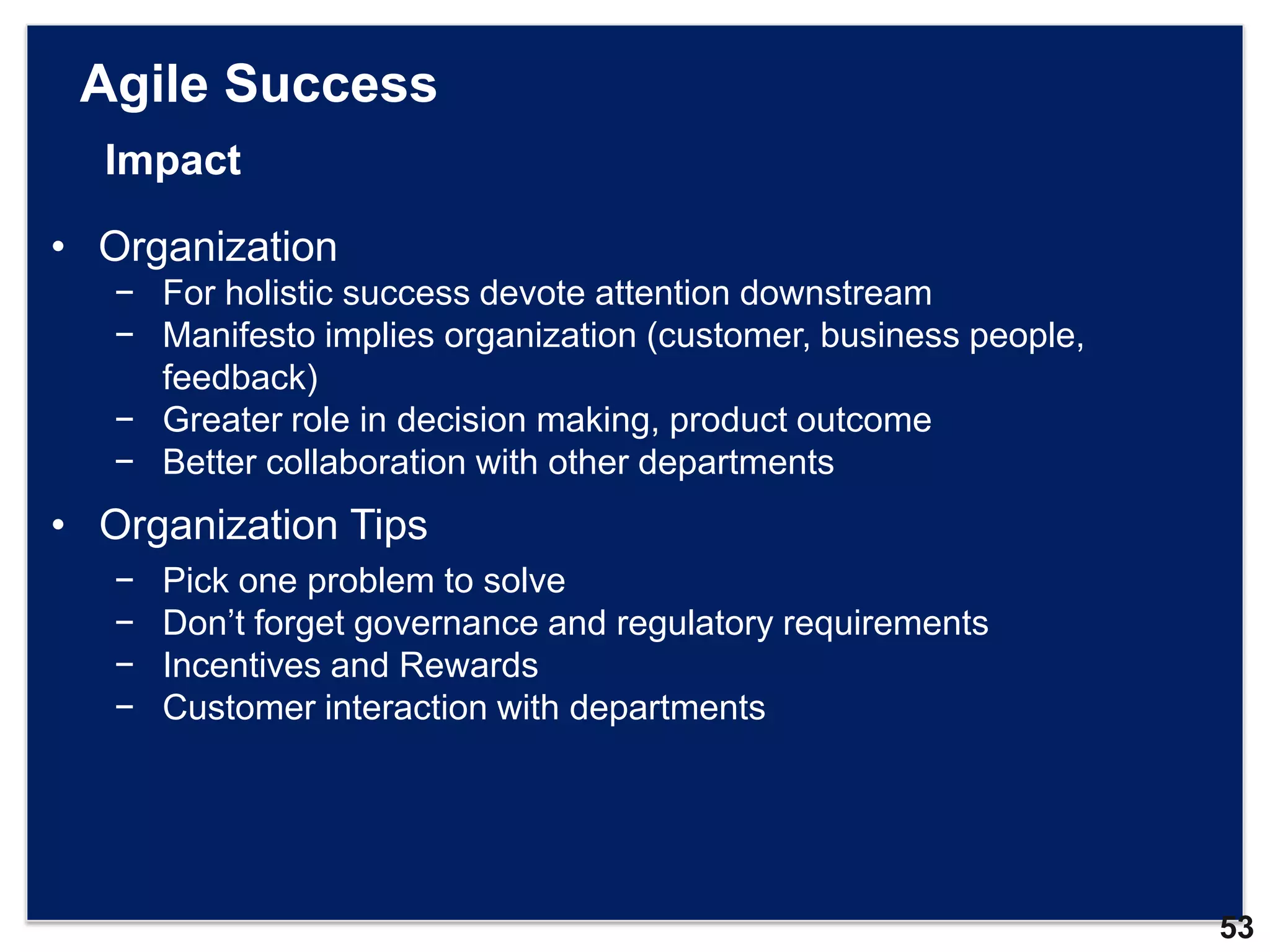 Agile Success
  Impact

• Organization
   − For holistic success devote attention downstream
   − Manifesto implies organization (customer, business people,
     feedback)
   − Greater role in decision making, product outcome
   − Better collaboration with other departments
• Organization Tips
   −   Pick one problem to solve
   −   Don‟t forget governance and regulatory requirements
   −   Incentives and Rewards
   −   Customer interaction with departments




                                                                  53
 