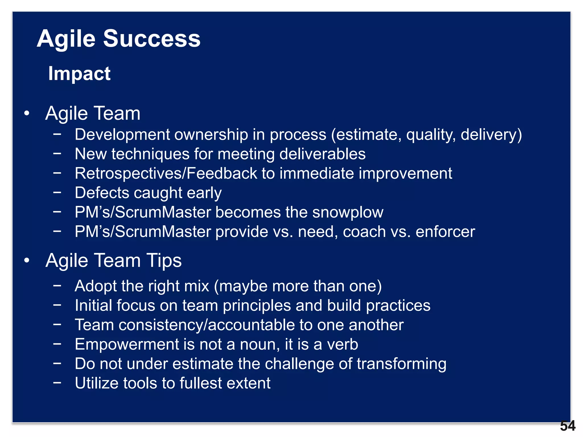 Agile Success
  Impact

• Agile Team
   −   Development ownership in process (estimate, quality, delivery)
   −   New techniques for meeting deliverables
   −   Retrospectives/Feedback to immediate improvement
   −   Defects caught early
   −   PM‟s/ScrumMaster becomes the snowplow
   −   PM‟s/ScrumMaster provide vs. need, coach vs. enforcer
• Agile Team Tips
   −   Adopt the right mix (maybe more than one)
   −   Initial focus on team principles and build practices
   −   Team consistency/accountable to one another
   −   Empowerment is not a noun, it is a verb
   −   Do not under estimate the challenge of transforming
   −   Utilize tools to fullest extent

                                                                        54
 