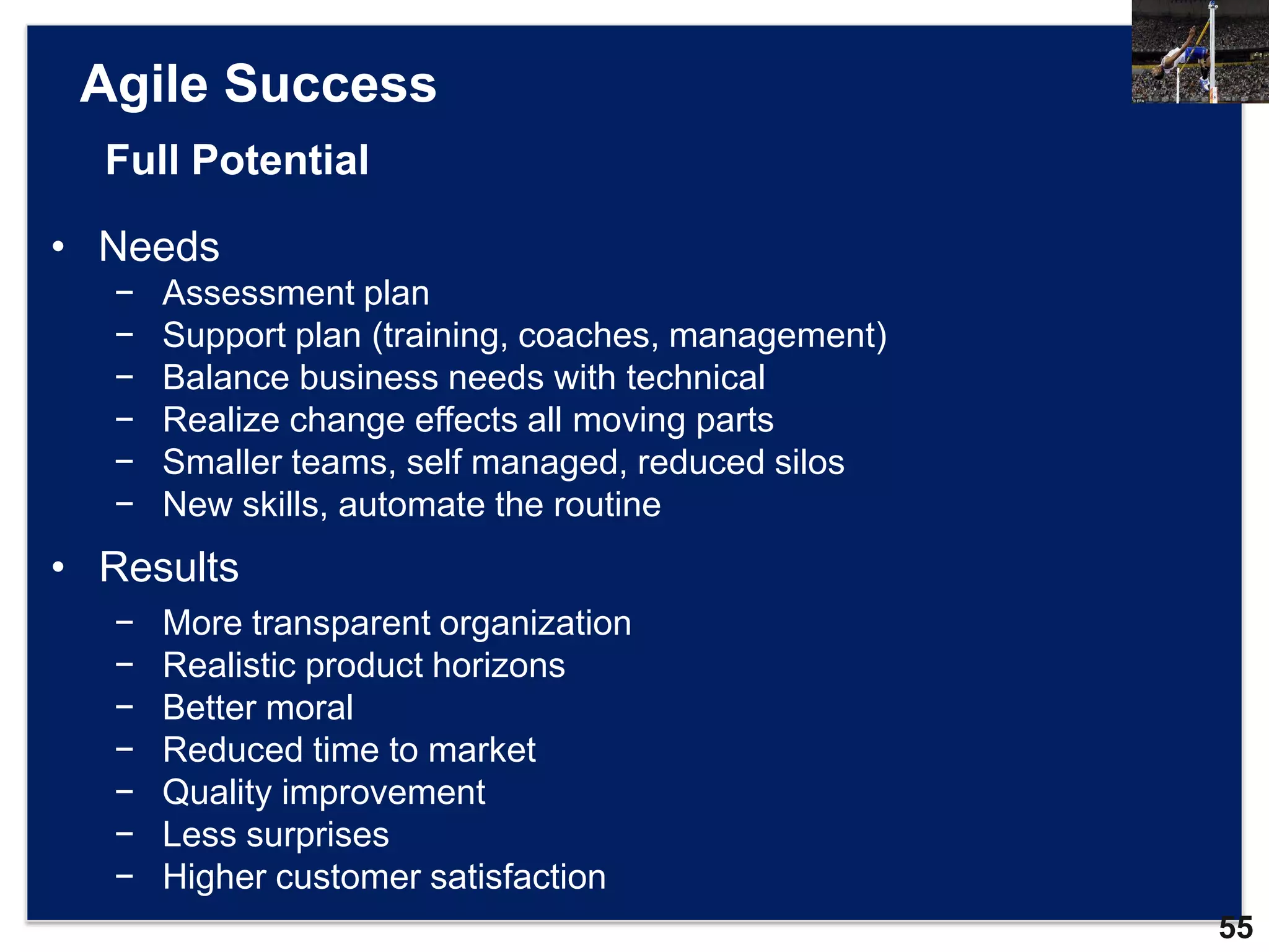 Agile Success
  Full Potential

• Needs
   −   Assessment plan
   −   Support plan (training, coaches, management)
   −   Balance business needs with technical
   −   Realize change effects all moving parts
   −   Smaller teams, self managed, reduced silos
   −   New skills, automate the routine
• Results
   −   More transparent organization
   −   Realistic product horizons
   −   Better moral
   −   Reduced time to market
   −   Quality improvement
   −   Less surprises
   −   Higher customer satisfaction
                                                      55
 