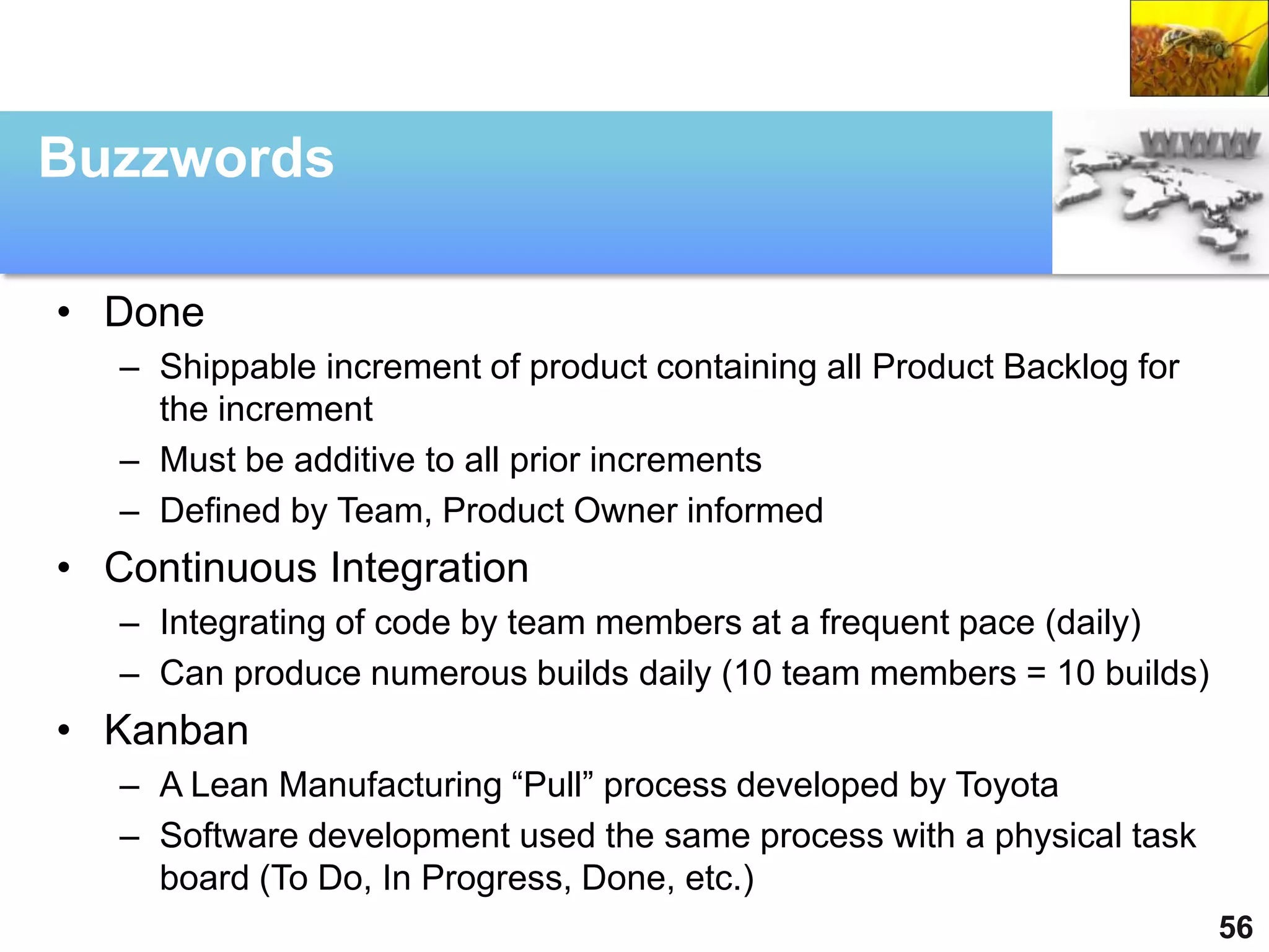 Buzzwords

• Done
   – Shippable increment of product containing all Product Backlog for
     the increment
   – Must be additive to all prior increments
   – Defined by Team, Product Owner informed
• Continuous Integration
   – Integrating of code by team members at a frequent pace (daily)
   – Can produce numerous builds daily (10 team members = 10 builds)
• Kanban
   – A Lean Manufacturing “Pull” process developed by Toyota
   – Software development used the same process with a physical task
     board (To Do, In Progress, Done, etc.)
                                                                         56
 