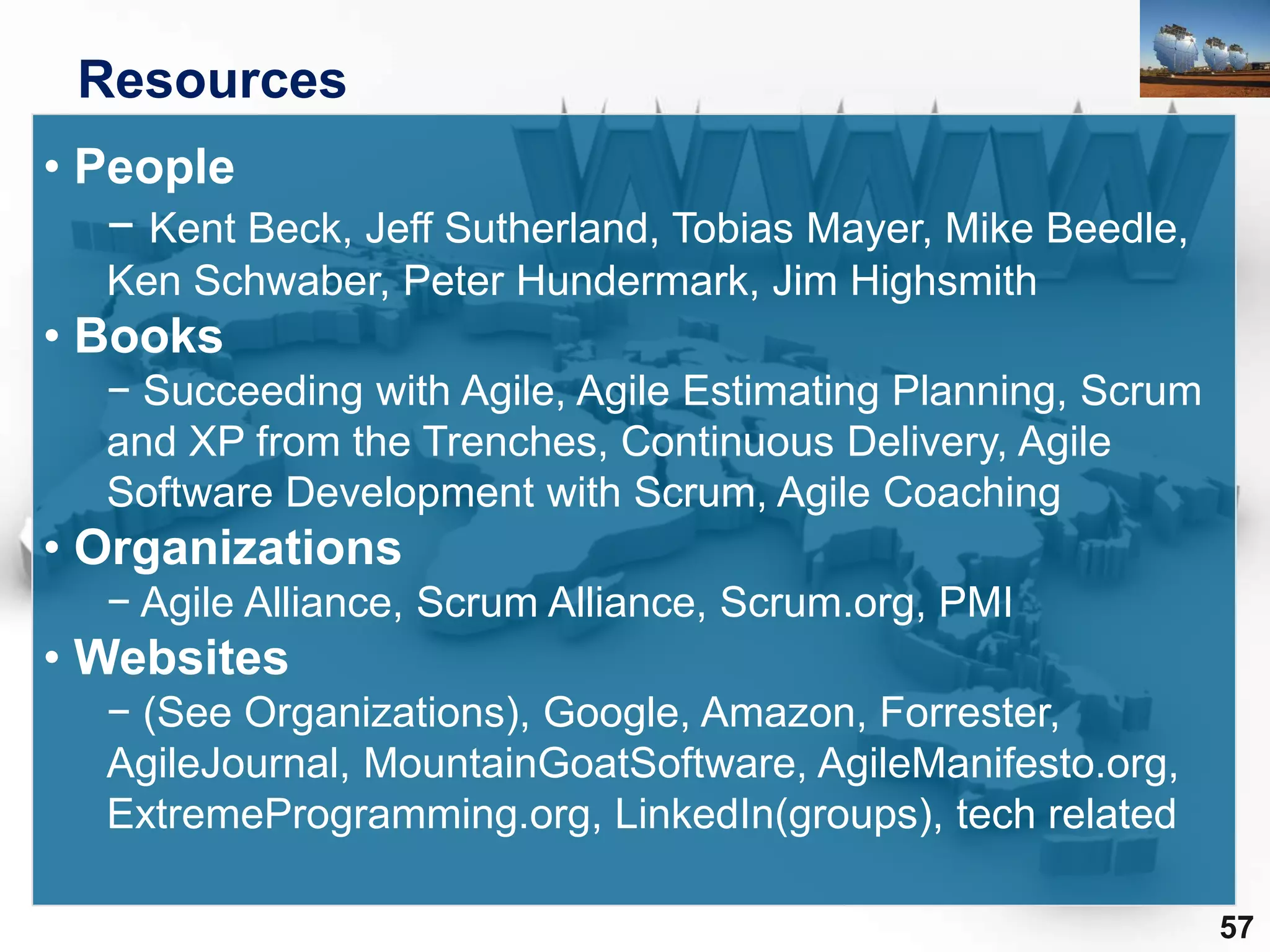 Resources
• People
   − Kent Beck, Jeff Sutherland, Tobias Mayer, Mike Beedle,
   Ken Schwaber, Peter Hundermark, Jim Highsmith
• Books
   − Succeeding with Agile, Agile Estimating Planning, Scrum
   and XP from the Trenches, Continuous Delivery, Agile
   Software Development with Scrum, Agile Coaching
• Organizations
   − Agile Alliance, Scrum Alliance, Scrum.org, PMI
• Websites
   − (See Organizations), Google, Amazon, Forrester,
   AgileJournal, MountainGoatSoftware, AgileManifesto.org,
   ExtremeProgramming.org, LinkedIn(groups), tech related

                                                               57
 