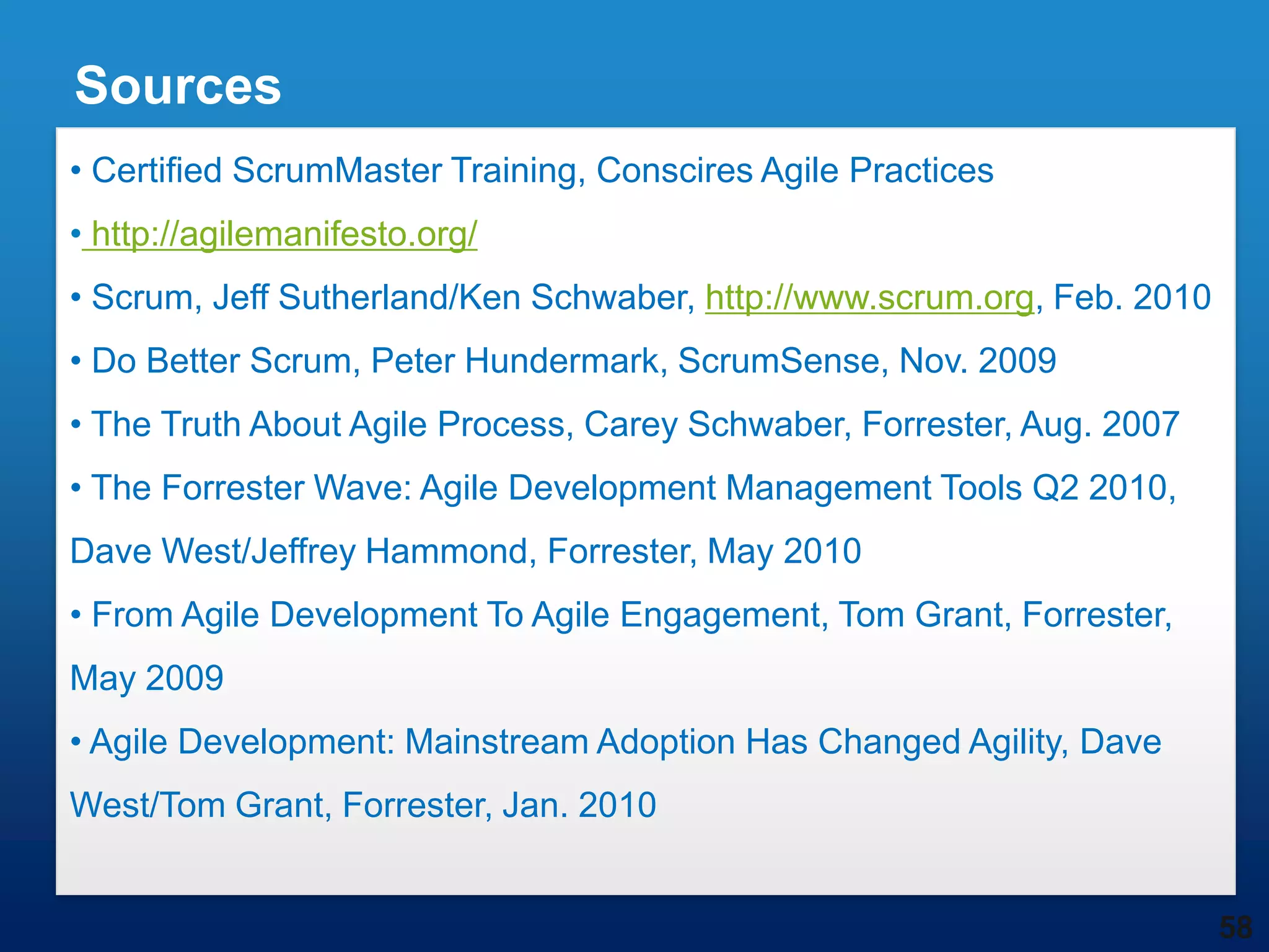 Sources
• Certified ScrumMaster Training, Conscires Agile Practices
• http://agilemanifesto.org/
• Scrum, Jeff Sutherland/Ken Schwaber, http://www.scrum.org, Feb. 2010
• Do Better Scrum, Peter Hundermark, ScrumSense, Nov. 2009
• The Truth About Agile Process, Carey Schwaber, Forrester, Aug. 2007
• The Forrester Wave: Agile Development Management Tools Q2 2010,
Dave West/Jeffrey Hammond, Forrester, May 2010
• From Agile Development To Agile Engagement, Tom Grant, Forrester,
May 2009
• Agile Development: Mainstream Adoption Has Changed Agility, Dave
West/Tom Grant, Forrester, Jan. 2010


                                                                         58
 