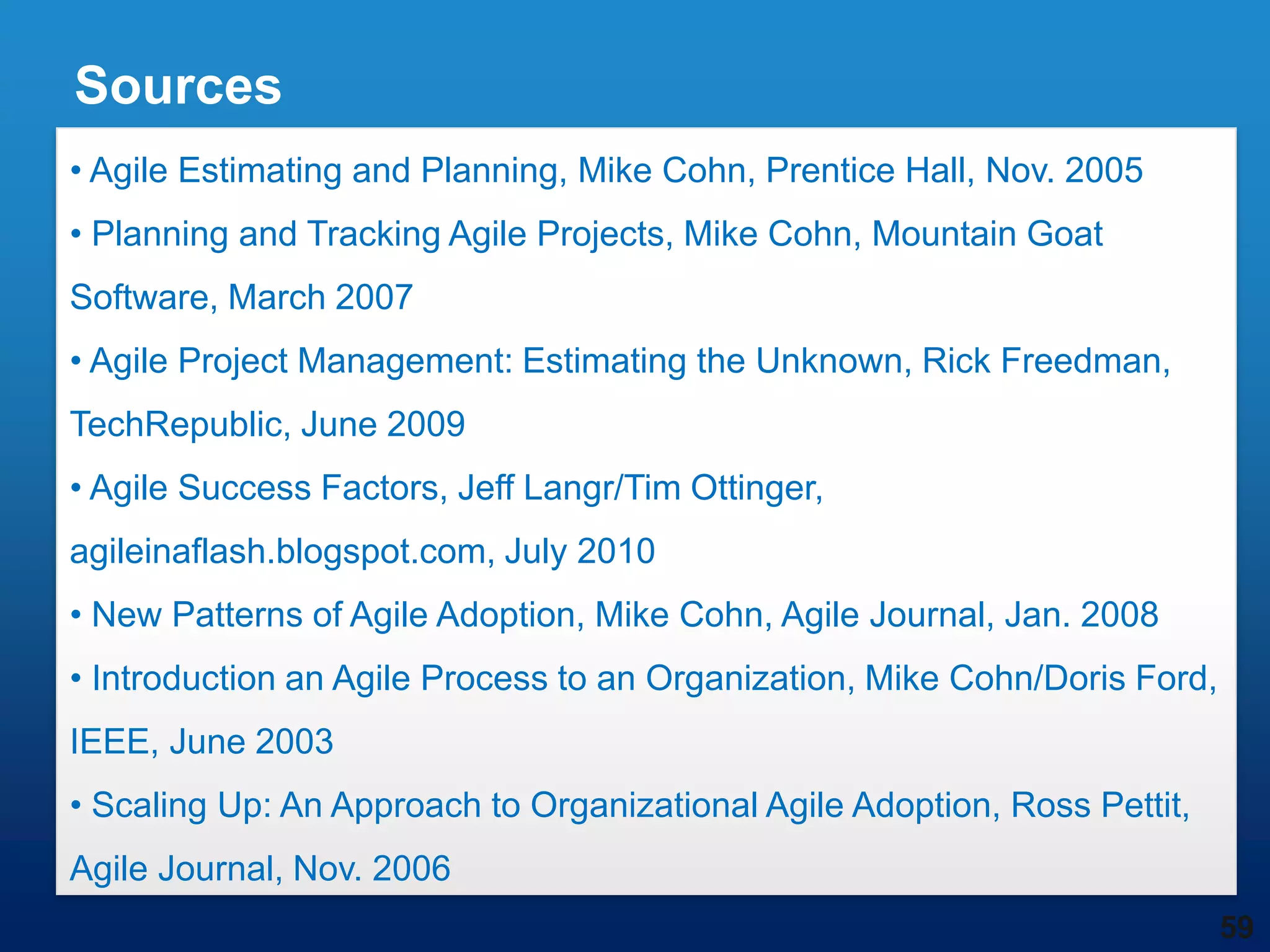 Sources
• Agile Estimating and Planning, Mike Cohn, Prentice Hall, Nov. 2005
• Planning and Tracking Agile Projects, Mike Cohn, Mountain Goat
Software, March 2007
• Agile Project Management: Estimating the Unknown, Rick Freedman,
TechRepublic, June 2009
• Agile Success Factors, Jeff Langr/Tim Ottinger,
agileinaflash.blogspot.com, July 2010
• New Patterns of Agile Adoption, Mike Cohn, Agile Journal, Jan. 2008
• Introduction an Agile Process to an Organization, Mike Cohn/Doris Ford,
IEEE, June 2003
• Scaling Up: An Approach to Organizational Agile Adoption, Ross Pettit,
Agile Journal, Nov. 2006
                                                                            59
 
