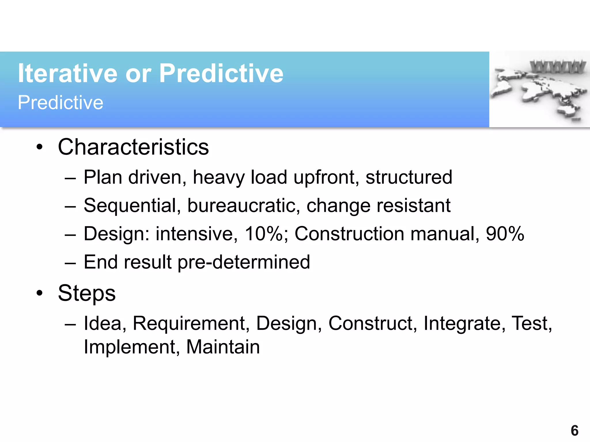 Iterative or Predictive
Predictive

  • Characteristics
     –   Plan driven, heavy load upfront, structured
     –   Sequential, bureaucratic, change resistant
     –   Design: intensive, 10%; Construction manual, 90%
     –   End result pre-determined
  • Steps
     – Idea, Requirement, Design, Construct, Integrate, Test,
       Implement, Maintain



                                                                6
 