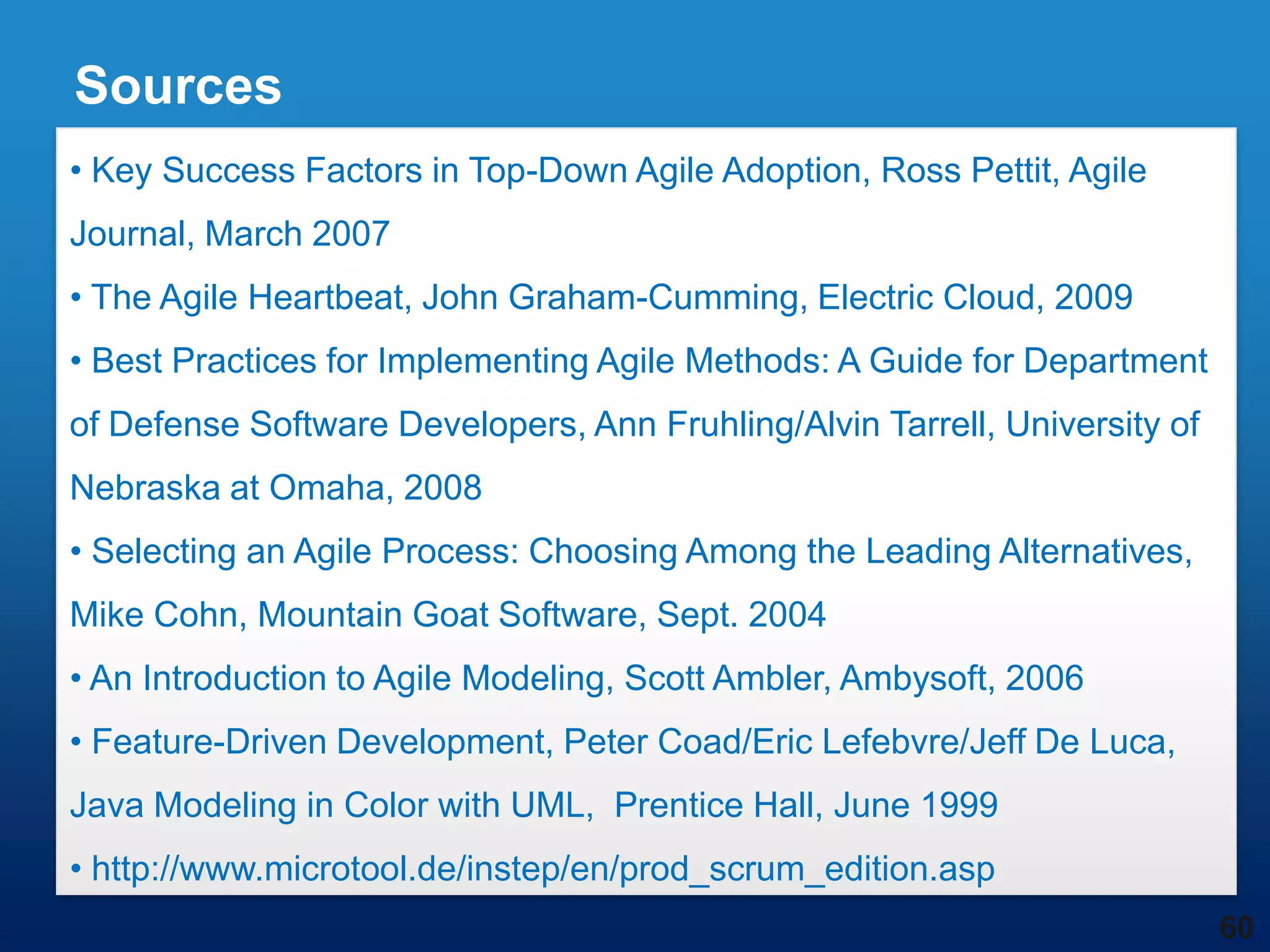 Sources
• Key Success Factors in Top-Down Agile Adoption, Ross Pettit, Agile
Journal, March 2007
• The Agile Heartbeat, John Graham-Cumming, Electric Cloud, 2009
• Best Practices for Implementing Agile Methods: A Guide for Department
of Defense Software Developers, Ann Fruhling/Alvin Tarrell, University of
Nebraska at Omaha, 2008
• Selecting an Agile Process: Choosing Among the Leading Alternatives,
Mike Cohn, Mountain Goat Software, Sept. 2004
• An Introduction to Agile Modeling, Scott Ambler, Ambysoft, 2006
• Feature-Driven Development, Peter Coad/Eric Lefebvre/Jeff De Luca,
Java Modeling in Color with UML, Prentice Hall, June 1999
• http://www.microtool.de/instep/en/prod_scrum_edition.asp
                                                                            60
 