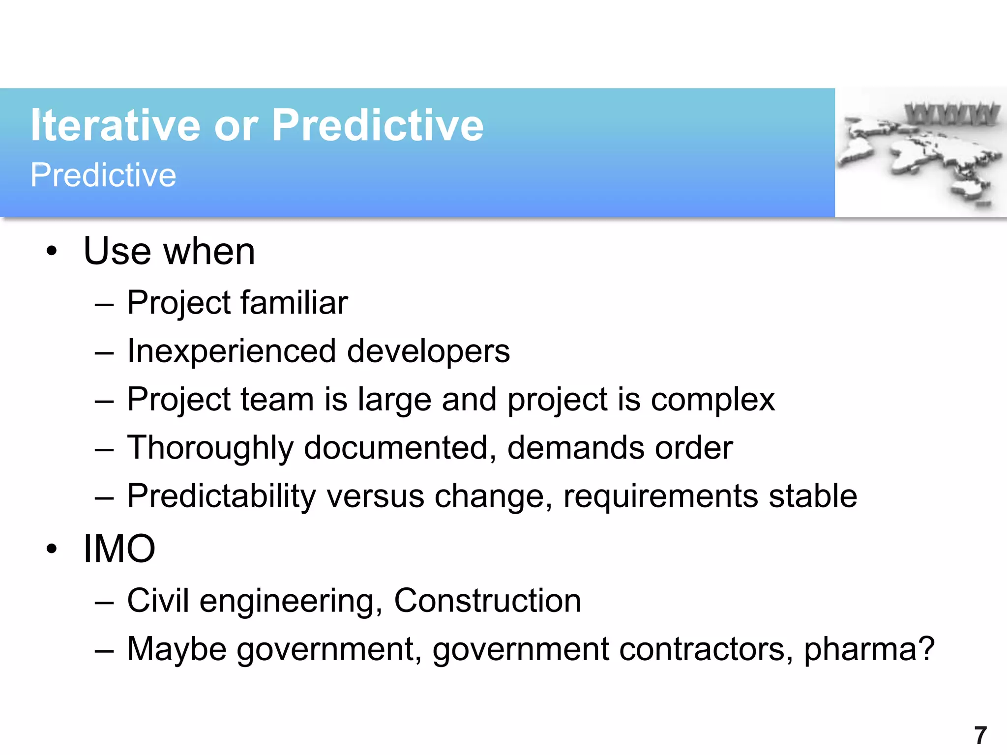 Iterative or Predictive
Predictive

 • Use when
    –   Project familiar
    –   Inexperienced developers
    –   Project team is large and project is complex
    –   Thoroughly documented, demands order
    –   Predictability versus change, requirements stable
 • IMO
    – Civil engineering, Construction
    – Maybe government, government contractors, pharma?

                                                            7
 