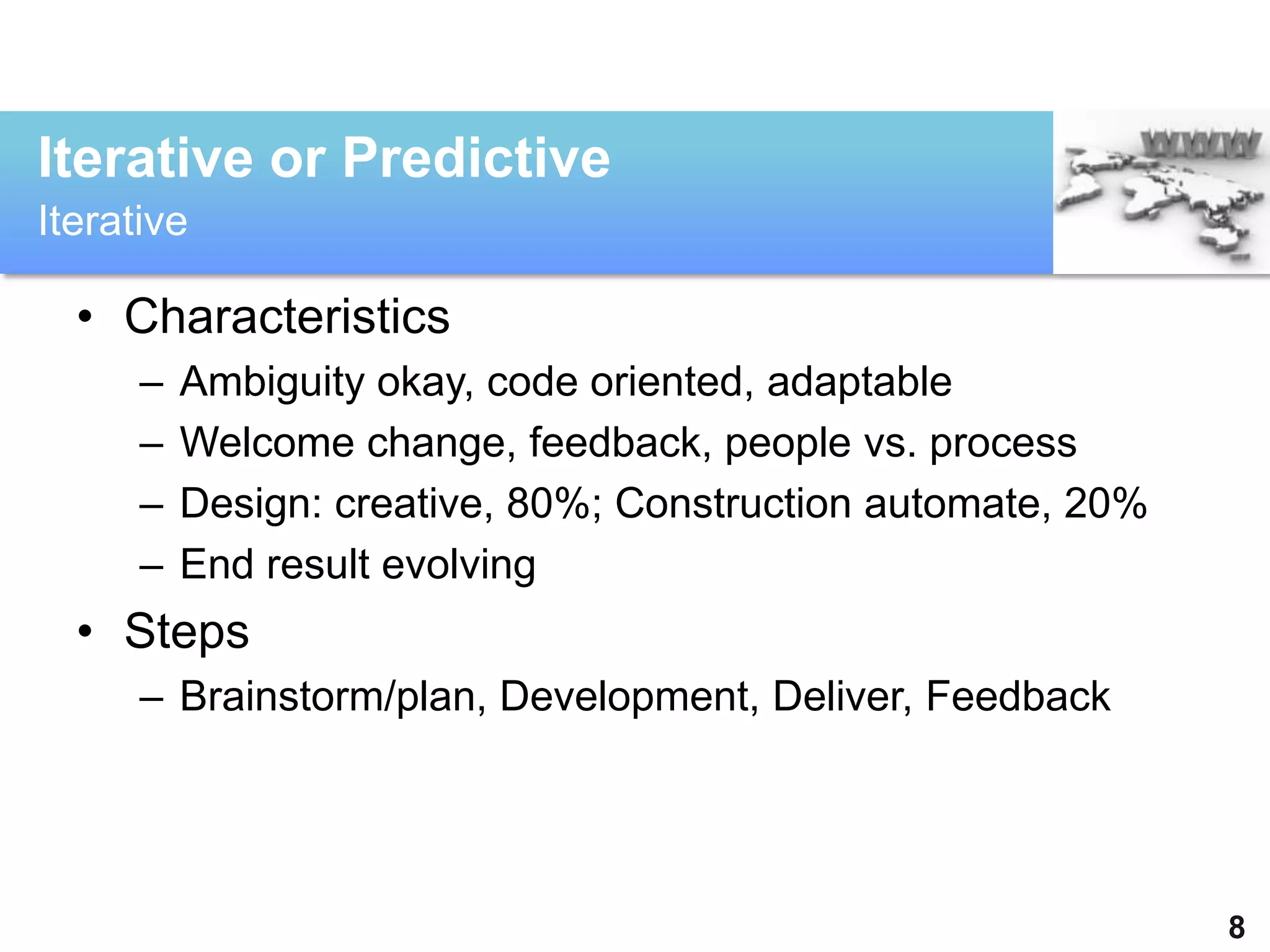 Iterative or Predictive
Iterative

  • Characteristics
      –   Ambiguity okay, code oriented, adaptable
      –   Welcome change, feedback, people vs. process
      –   Design: creative, 80%; Construction automate, 20%
      –   End result evolving
  • Steps
      – Brainstorm/plan, Development, Deliver, Feedback




                                                              8
 