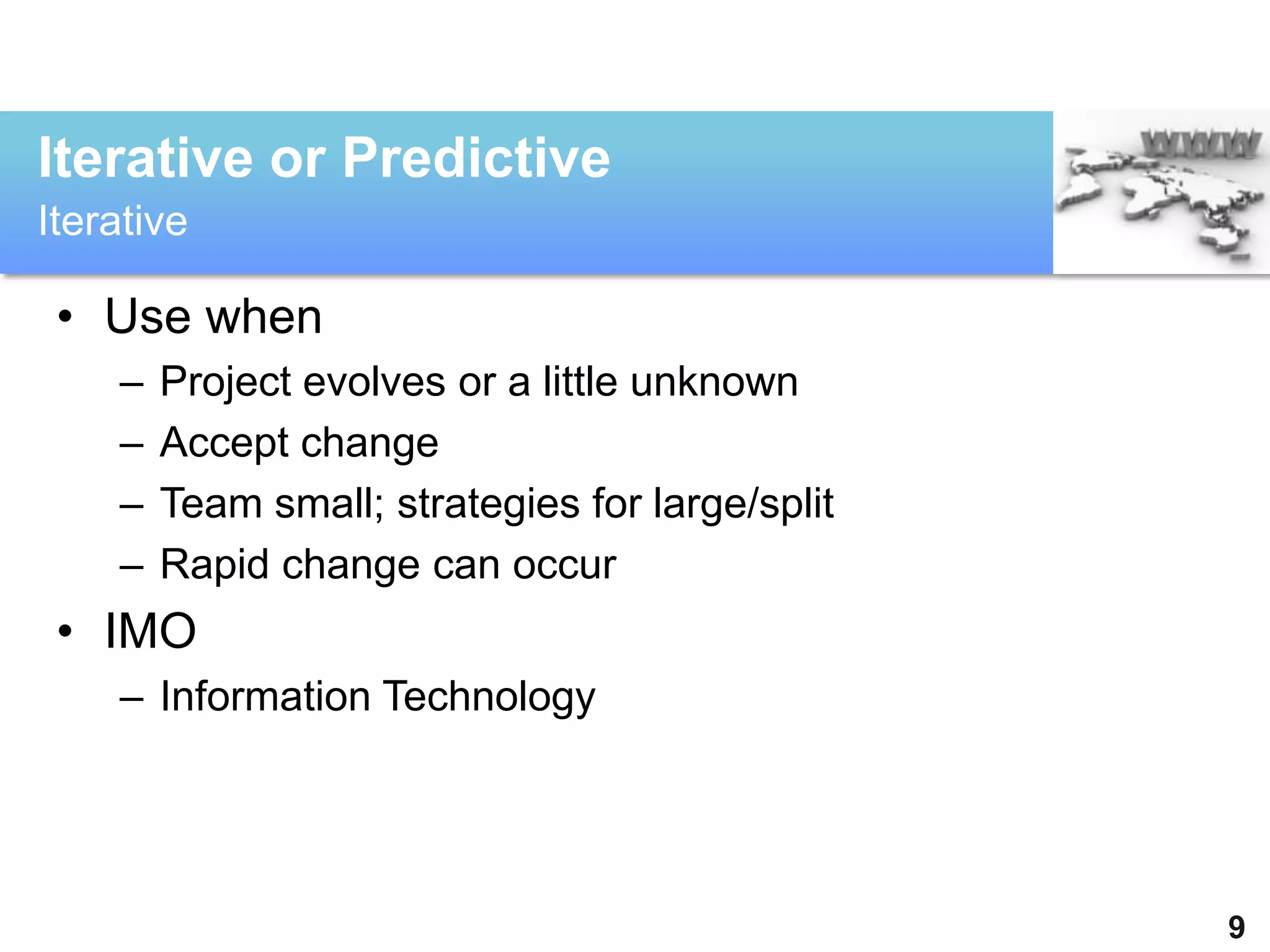 Iterative or Predictive
Iterative

 • Use when
    –   Project evolves or a little unknown
    –   Accept change
    –   Team small; strategies for large/split
    –   Rapid change can occur
 • IMO
    – Information Technology




                                                 9
 