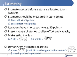 Estimating Estimates occur before a story is allocated to an iteration Estimates should be measured in story points Most effort = 5 points Least effort = 0.5 points Iterations have max capacity (e.g. 30 points) Present range of stories to align effort and capacity Make estimates fun  5 pts =  0.5 points =  Dev and test estimate separately  A dev  (small library change) may be a tester’s  (requiring lots of regression) 