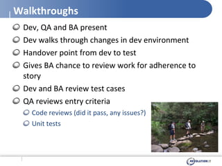 Walkthroughs Dev, QA and BA present Dev walks through changes in dev environment Handover point from dev to test Gives BA chance to review work for adherence to story Dev and BA review test cases QA reviews entry criteria Code reviews (did it pass, any issues?) Unit tests 