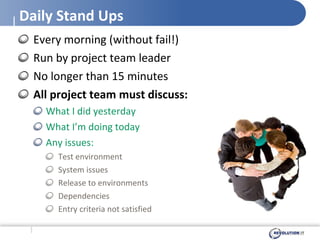 Daily Stand Ups Every morning (without fail!) Run by project team leader No longer than 15 minutes All project team must discuss: What I did yesterday What I’m doing today Any issues: Test environment System issues Release to environments Dependencies Entry criteria not satisfied 