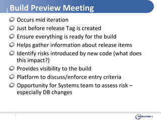 Build Preview Meeting Occurs mid iteration Just before release Tag is created  Ensure everything is ready for the build Helps gather information about release items Identify risks introduced by new code (what does this impact?)  Provides visibility to the build Platform to discuss/enforce entry criteria Opportunity for Systems team to assess risk – especially DB changes 