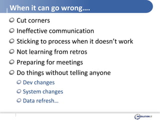 When it can go wrong…. Cut corners Ineffective communication Sticking to process when it doesn’t work Not learning from retros Preparing for meetings Do things without telling anyone Dev changes System changes Data refresh… 
