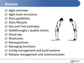 Review Agile overview Agile team structures Story guidelines Story lifecycle Dev and Test estimates Walkthroughs / quality checks Stand-ups Showcases Retrospectives Managing iterations Config management and build systems Release management and communication 