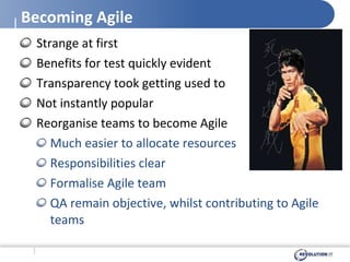 Becoming Agile Strange at first Benefits for test quickly evident Transparency took getting used to Not instantly popular Reorganise teams to become Agile Much easier to allocate resources Responsibilities clear Formalise Agile team QA remain objective, whilst contributing to Agile teams 