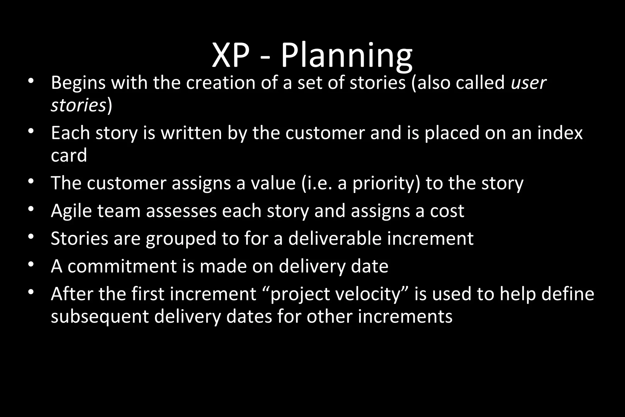 XP - Planning
• Begins with the creation of a set of stories (also called user
stories)
• Each story is written by the customer and is placed on an index
card
• The customer assigns a value (i.e. a priority) to the story
• Agile team assesses each story and assigns a cost
• Stories are grouped to for a deliverable increment
• A commitment is made on delivery date
• After the first increment “project velocity” is used to help define
subsequent delivery dates for other increments
 